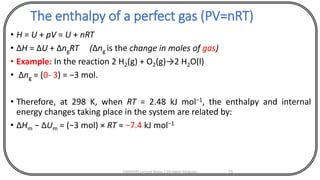 The enthalpy of a perfect gas (PV=nRT)
• H = U + pV = U + nRT
• ΔH = ΔU + ΔngRT (Δng is the change in moles of gas)
• Example: In the reaction 2 H2(g) + O2(g)→2 H2O(l)
• Δng = (0- 3) = −3 mol.
• Therefore, at 298 K, when RT = 2.48 kJ mol−1, the enthalpy and internal
energy changes taking place in the system are related by:
• ΔHm − ΔUm = (−3 mol) × RT ≈ −7.4 kJ mol−1
CHEM540 Lecture Notes 1 (Dr Fateh Eltaboni) 75
 
