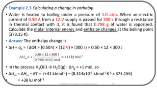 • Example 2.3 Calculating a change in enthalpy
• Water is heated to boiling under a pressure of 1.0 atm. When an electric
current of 0.50 A from a 12 V supply is passed for 300 s through a resistance
in thermal contact with it, it is found that 0.798 g of water is vaporized.
Calculate the molar internal energy and enthalpy changes at the boiling point
(373.15 K).
• Answer The enthalpy change is
• ΔH = qp = I ΔΦt = (0.50A) × (12 V) × (300 s) = 0.50 × 12 × 300 J
• In the process H2O(l) → H2O(g): Δng = +1 mol, so
• ΔUm = ΔHm − RT = (+41 kJmol-1) – (8.314x10-3 kJmol-1K-1 x 373.15K)
• = +38 kJ mol−1
CHEM540 Lecture Notes 1 (Dr Fateh Eltaboni) 76
 