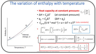 The variation of enthalpy with temperature
• Heat capacity at constant pressure:
• ΔH = CpΔT (at constant pressure)
• qp = CpΔT (ΔH = qp)
• Cp,m/(J K−1 mol−1) = a + bT + c/T2 (a,b,c constants)
•
•
CHEM540 Lecture Notes 1 (Dr Fateh Eltaboni) 77
 