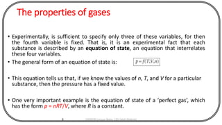 The properties of gases
• Experimentally, is sufficient to specify only three of these variables, for then
the fourth variable is fixed. That is, it is an experimental fact that each
substance is described by an equation of state, an equation that interrelates
these four variables.
• The general form of an equation of state is:
• This equation tells us that, if we know the values of n, T, and V for a particular
substance, then the pressure has a fixed value.
• One very important example is the equation of state of a ‘perfect gas’, which
has the form p = nRT/V, where R is a constant.
8 CHEM540 Lecture Notes 1 (Dr Fateh Eltaboni)
 