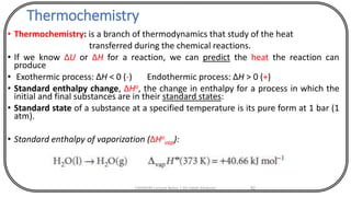 Thermochemistry
• Thermochemistry: is a branch of thermodynamics that study of the heat
transferred during the chemical reactions.
• If we know ΔU or ΔH for a reaction, we can predict the heat the reaction can
produce
• Exothermic process: ΔH < 0 (-) Endothermic process: ΔH > 0 (+)
• Standard enthalpy change, ΔHo, the change in enthalpy for a process in which the
initial and final substances are in their standard states:
• Standard state of a substance at a specified temperature is its pure form at 1 bar (1
atm).
• Standard enthalpy of vaporization (ΔHo
vap):
CHEM540 Lecture Notes 1 (Dr Fateh Eltaboni) 82
 