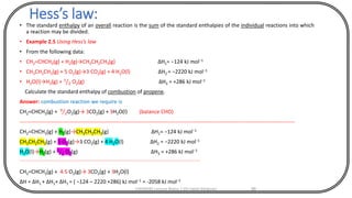 Hess’s law:
• The standard enthalpy of an overall reaction is the sum of the standard enthalpies of the individual reactions into which
a reaction may be divided.
• Example 2.5 Using Hess’s law
• From the following data:
• CH2=CHCH3(g) + H2(g)→CH3CH2CH3(g) ∆H1= −124 kJ mol−1
• CH3CH2CH3(g) + 5 O2(g)→3 CO2(g) + 4 H2O(l) ∆H2 = −2220 kJ mol−1
• H2O(l)→H2(g) + 1
2 O2(g) ∆H3 = +286 kJ mol−1
Calculate the standard enthalpy of combustion of propene.
Answer: combustion reaction we require is
CH2=CHCH3(g) + 9
2O2(g)→ 3CO2(g) + 3H2O(l) (balance CHO)
----------------------------------------------------------------------------------------------------------------------------------------------------------
CH2=CHCH3(g) + H2(g)→CH3CH2CH3(g) ∆H1= −124 kJ mol−1
CH3CH2CH3(g) + 5 O2(g)→3 CO2(g) + 4 H2O(l) ∆H2 = −2220 kJ mol−1
H2O(l)→H2(g) + 1
2 O2(g) ∆H3 = +286 kJ mol−1
--------------------------------------------------------------------------------------------------------------------------------------------------------
CH2=CHCH3(g) + 4.5 O2(g)→ 3CO2(g) + 3H2O(l)
∆H = ∆H1 + ∆H1+ ∆H1 = ( −124 – 2220 +286) kJ mol−1 = -2058 kJ mol−1
CHEM540 Lecture Notes 1 (Dr Fateh Eltaboni) 86
 