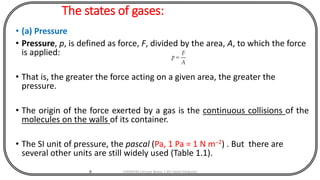 The states of gases:
• (a) Pressure
• Pressure, p, is defined as force, F, divided by the area, A, to which the force
is applied:
• That is, the greater the force acting on a given area, the greater the
pressure.
• The origin of the force exerted by a gas is the continuous collisions of the
molecules on the walls of its container.
• The SI unit of pressure, the pascal (Pa, 1 Pa = 1 N m−2) . But there are
several other units are still widely used (Table 1.1).
9 CHEM540 Lecture Notes 1 (Dr Fateh Eltaboni)
 