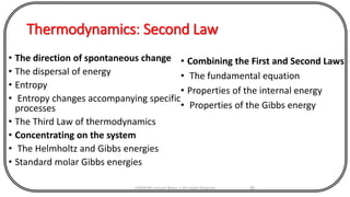 Thermodynamics: Second Law
• The direction of spontaneous change
• The dispersal of energy
• Entropy
• Entropy changes accompanying specific
processes
• The Third Law of thermodynamics
• Concentrating on the system
• The Helmholtz and Gibbs energies
• Standard molar Gibbs energies
CHEM540 Lecture Notes 1 (Dr Fateh Eltaboni) 90
• Combining the First and Second Laws
• The fundamental equation
• Properties of the internal energy
• Properties of the Gibbs energy
 