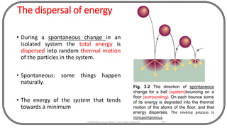 The dispersal of energy
• During a spontaneous change in an
isolated system the total energy is
dispersed into random thermal motion
of the particles in the system.
• Spontaneous: some things happen
naturally.
• The energy of the system that tends
towards a minimum
CHEM540 Lecture Notes 1 (Dr Fateh Eltaboni) 91
Fig. 3.2 The direction of spontaneous
change for a ball (system)bouncing on a
floor (surrounding). On each bounce some
of its energy is degraded into the thermal
motion of the atoms of the floor, and that
energy disperses. The reverse process is
nonspontaneous.
 