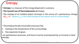 Entropy
• Entropy: is a measure of the energy dispersed in a process.
• The Second Law of thermodynamics (entropy):
• The entropy of an isolated system increases in the course of a spontaneous change:
ΔStot > 0 (where Stot is the total entropy of the system and its surroundings)
• Thermodynamically irreversible processes like:
1. Cooling to the temperature of the surroundings
2. free expansion of gases
are spontaneous processes, and hence must be accompanied by an increase in total
entropy.
CHEM540 Lecture Notes 1 (Dr Fateh Eltaboni) 92
 
