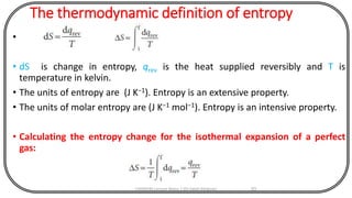 The thermodynamic definition of entropy
•
• dS is change in entropy, qrev is the heat supplied reversibly and T is
temperature in kelvin.
• The units of entropy are (J K−1). Entropy is an extensive property.
• The units of molar entropy are (J K−1 mol−1). Entropy is an intensive property.
• Calculating the entropy change for the isothermal expansion of a perfect
gas:
CHEM540 Lecture Notes 1 (Dr Fateh Eltaboni) 93
 
