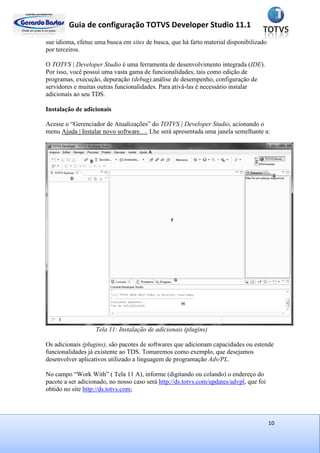 Guia de configuração TOTVS Developer Studio 11.1
10
sue idioma, efetue uma busca em sites de busca, que há farto material disponibilizado
por terceiros.
O TOTVS | Developer Studio é uma ferramenta de desenvolvimento integrada (IDE).
Por isso, você possui uma vasta gama de funcionalidades, tais como edição de
programas, execução, depuração (debug),análise de desempenho, configuração de
servidores e muitas outras funcionalidades. Para ativá-las é necessário instalar
adicionais ao seu TDS.
Instalação de adicionais
Acesse o “Gerenciador de Atualizações” do TOTVS | Developer Studio, acionando o
menu Ajuda | Instalar novo software…. Lhe será apresentada uma janela semelhante a:
Tela 11: Instalação de adicionais (plugins)
Os adicionais (plugins), são pacotes de softwares que adicionam capacidades ou estende
funcionalidades já existente ao TDS. Tomaremos como exemplo, que desejamos
desenvolver aplicativos utilizado a linguagem de programação Adv/PL.
No campo “Work With” ( Tela 11 A), informe (digitando ou colando) o endereço do
pacote a ser adicionado, no nosso caso será http://ds.totvs.com/updates/advpl, que foi
obtido no site http://ds.totvs.com;
 
