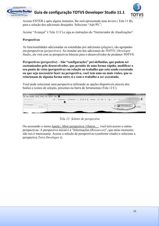 Guia de configuração TOTVS Developer Studio 11.1
11
Acione ENTER e após alguns instantes, lhe será apresentada uma árvore ( Tela 11 B),
para a seleção dos adicionais desejados. Selecione “Adv/PL”;
Acione “Avançar” ( Tela 11 C) e siga as instruções do “Gerenciador de Atualizações”.
Perspectivas
As funcionalidades adicionadas ou estendidas por adicionais (plugins), são agrupadas
em perspectivas (perpectives). Ao instalar um dos adicionais do TOTVS | Developer
Studio, ele virá com as perspectivas básicas para o desenvolvedor de produtos TOTVS.
Perspectivas (perspective) – São “configurações” pré-definidas, que podem ser
customizadas pelo desenvolvedor, que permite de uma forma rápida, modificar o
seu ponto de vista (perspectiva) em relação ao trabalho que esta sendo executado
ou que seja necessário fazer na perspectiva, você tem uma ou mais visões, que se
relacionam de alguma forma entre si e com o trabalho a ser executado.
Você pode selecionar uma perspectiva utilizando as opções disponíveis através dos
botões e ícones de seleção, presentes na barra de ferramentas (Tela 12 C).
Tela 12: Seletor de perspectiva
Ou acessando o menu Janela | Abrir perspectiva | Outros…, você terá acesso a outras
perspectivas. A perspectiva inicial é a “Informações (Resources)”, que neste momento
não nos é interessante. Acesse a seleção de perspectivas (conforme citado) e selecione a
perspectiva Totvs Developer ().
 