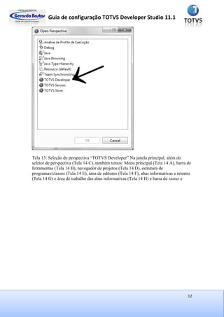 Guia de configuração TOTVS Developer Studio 11.1
12
Tela 13: Seleção de perspectiva “TOTVS Developer” Na janela principal, além do
seletor de perspectiva (Tela 14 C), também temos: Menu principal (Tela 14 A), barra de
ferramentas (Tela 14 B), navegador de projetos (Tela 14 D), estrutura de
programas/classes (Tela 14 E), área de editores (Tela 14 F), abas informativas e retorno
(Tela 14 G) e área de trabalho das abas informativas (Tela 14 H) e barra de status e
 