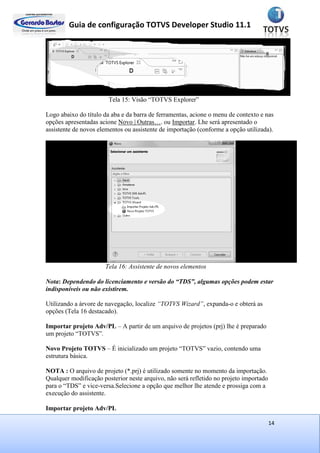 Guia de configuração TOTVS Developer Studio 11.1
14
Tela 15: Visão “TOTVS Explorer”
Logo abaixo do título da aba e da barra de ferramentas, acione o menu de contexto e nas
opções apresentadas acione Novo | Outras…. ou Importar. Lhe será apresentado o
assistente de novos elementos ou assistente de importação (conforme a opção utilizada).
Tela 16: Assistente de novos elementos
Nota: Dependendo do licenciamento e versão do “TDS”, algumas opções podem estar
indisponíveis ou não existirem.
Utilizando a árvore de navegação, localize “TOTVS Wizard”, expanda-o e obterá as
opções (Tela 16 destacado).
Importar projeto Adv/PL – A partir de um arquivo de projetos (prj) lhe é preparado
um projeto “TOTVS”.
Novo Projeto TOTVS – É inicializado um projeto “TOTVS” vazio, contendo uma
estrutura básica.
NOTA : O arquivo de projeto (*.prj) é utilizado somente no momento da importação.
Qualquer modificação posterior neste arquivo, não será refletido no projeto importado
para o “TDS” e vice-versa.Selecione a opção que melhor lhe atende e prossiga com a
execução do assistente.
Importar projeto Adv/PL
 