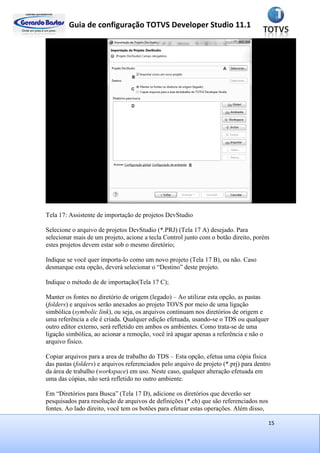 Guia de configuração TOTVS Developer Studio 11.1
15
Tela 17: Assistente de importação de projetos DevStudio
Selecione o arquivo de projetos DevStudio (*.PRJ) (Tela 17 A) desejado. Para
selecionar mais de um projeto, acione a tecla Control junto com o botão direito, porém
estes projetos devem estar sob o mesmo diretório;
Indique se você quer importa-lo como um novo projeto (Tela 17 B), ou não. Caso
desmarque esta opção, deverá selecionar o “Destino” deste projeto.
Indique o método de de importação(Tela 17 C);
Manter os fontes no diretório de origem (legado) – Ao utilizar esta opção, as pastas
(folders) e arquivos serão anexados ao projeto TOVS por meio de uma ligação
simbólica (symbolic link), ou seja, os arquivos continuam nos diretórios de origem e
uma referência a ele é criada. Qualquer edição efetuada, usando-se o TDS ou qualquer
outro editor externo, será refletido em ambos os ambientes. Como trata-se de uma
ligação simbólica, ao acionar a remoção, você irá apagar apenas a referência e não o
arquivo fisico.
Copiar arquivos para a area de trabalho do TDS – Esta opção, efetua uma cópia física
das pastas (folders) e arquivos referenciados pelo arquivo de projeto (*.prj) para dentro
da área de trabalho (workspace) em uso. Neste caso, qualquer alteração efetuada em
uma das cópias, não será refletido no outro ambiente.
Em “Diretórios para Busca” (Tela 17 D), adicione os diretórios que deverão ser
pesquisados para resolução de arquivos de definições (*.ch) que são referenciados nos
fontes. Ao lado direito, você tem os botões para efetuar estas operações. Além disso,
 