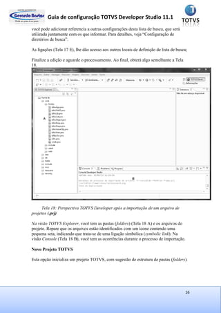 Guia de configuração TOTVS Developer Studio 11.1
16
você pode adicionar referencia a outras configurações desta lista de busca, que será
utilizada juntamente com os que informar. Para detalhes, veja “Configuração de
diretórios de busca”.
As ligações (Tela 17 E), lhe dão acesso aos outros locais de definição de lista de busca;
Finalize a edição e aguarde o processamento. Ao final, obterá algo semelhante a Tela
18.
Tela 18: Perspectiva TOTVS Developer após a importação de um arquivo de
projetos (.prj)
Na visão TOTVS Explorer, você tem as pastas (folders) (Tela 18 A) e os arquivos do
projeto. Repare que os arquivos estão identificados com um ícone contendo uma
pequena seta, indicando que trata-se de uma ligação simbólica (symbolic link). Na
visão Console (Tela 18 B), você tem as ocorrências durante o processo de importação.
Novo Projeto TOTVS
Esta opção inicializa um projeto TOTVS, com sugestão de estrutura de pastas (folders).
 