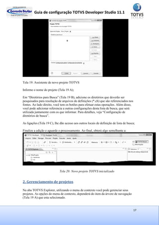Guia de configuração TOTVS Developer Studio 11.1
17
Tela 19: Assistente de novo projeto TOTVS
Informe o nome do projeto (Tela 19 A);
Em “Diretórios para Busca” (Tela 19 B), adicione os diretórios que deverão ser
pesquisados para resolução de arquivos de definições (*.ch) que são referenciados nos
fontes. Ao lado direito, você tem os botões para efetuar estas operações. Além disso,
você pode adicionar referencia a outras configurações desta lista de busca, que será
utilizada juntamente com os que informar. Para detalhes, veja “Configuração de
diretórios de busca”.
As ligações (Tela 19 C), lhe dão acesso aos outros locais de definição de lista de busca;
Finalize a edição e aguarde o processamento. Ao final, obterá algo semelhante a:
Tela 20: Novo projeto TOTVS inicializado
2. Gerenciamento de projetos
Na aba TOTVS Explorer, utilizando o menu de contexto você pode gerenciar seus
projetos. As opções do menu de contexto, dependerá do item da árvore de navegação
(Tela 19 A) que esta selecionado.
 