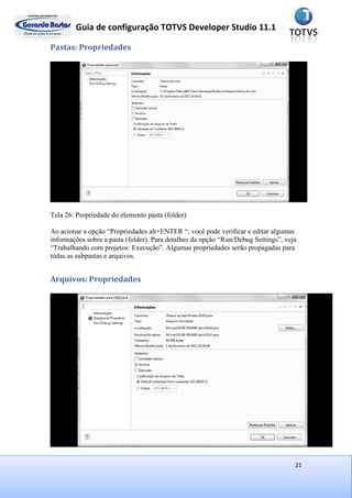 Guia de configuração TOTVS Developer Studio 11.1
21
Pastas: Propriedades
Tela 26: Propriedade do elemento pasta (folder)
Ao acionar a opção “Propriedades alt+ENTER “, você pode verificar e editar algumas
informações sobre a pasta (folder). Para detalhes da opção “Run/Debug Settings”, veja
“Trabalhando com projetos: Execução”. Algumas propriedades serão propagadas para
todas as subpastas e arquivos.
Arquivos: Propriedades
 