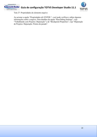 Guia de configuração TOTVS Developer Studio 11.1
22
Tela 27: Propriedades do elemento arquivo
Ao acionar a opção “Propriedades alt+ENTER “, você pode verificar e editar algumas
informações sobre o arquivo. Para detalhes da opção “Run/Debug Settings”, veja
“Trabalhando com Projetos: Depuração” e de “Breakpoint Properties”, veja “Depuração
de Projetos: Depuração: Pontos de parada”.
 