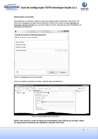 Guia de configuração TOTVS Developer Studio 11.1
3
Adicionando um servidor
Para adicionar um servidor, acione o menu de contexto sobre o elemento “Servidores” da
árvore de navegação da visão Server Extension (Tela 30 A), acione a opção Servidor de
Aplicação | Servidor Adv/PL (ou o que lhe melhor convier). Aguarde que será inicializado um
assistente semelhante a:
Tela 31: Assistente para novo servidor
Informe os dados solicitados e finalize, obtendo algo semelhante a:
Tela 32: Propriedades de um servidor
NOTA: Para acessar a visão de edição de propriedades (Tela 32 B) de um servidor, efetue
um duplo-click no elemento que identifica o servidor (Tela 32 A).
 