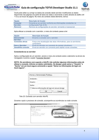 Guia de configuração TOTVS Developer Studio 11.1
4
Você pode editar ou corrigir os dados de conexão deste servidor modificando os dados
disponíveis nas páginas (na parte de baixo da visão) e acionando a salva através do atalho ctrl
+ S ou ao trocar de página. No menu de contexto deste elemento, temos:
Opção Descrição da função
Conectar
Servidor
Conecta-se ao servidor conforme as informações constantes na
configuração(Tela 32 B).
Remover Remove as configurações do servidor, tornando-o inacessível.
Após efetuar a conexão com o servidor, o menu de contexto passa a ter:
Opção Descrição da função
Desconectar
Servidor
Encerra a conexão com o servidor.
Conexões ativas Força uma atualização das abas informativas, para os servidores
conectados.
Para o Servidor Envia ao servidor um comando de parada (shutdown)
Desabilita conexão Envia ao servidor um comando para rejeitar novas conexões.
Conectando-se ao servidor
Após a configuração de um servidor, acione o menu de contexto sobre o elemento na árvore de
navegação e acione a opção ”Conectar Servidor“.
NOTA :Os servidores com suporte a Adv/PL irão solicitar algumas informações antes de
efetuar a conexão. Informe os dados solicitados. Se desejar, pode salvar o “Usuário” e
“Senha” em um local seguro acionando a opção “Salvar as informações de login em
local seguro”.
Tela 33: Conexão com servidor Adv/PL
Durante e após o processo de conexão, acompanhe as ocorrências na visão console.
 