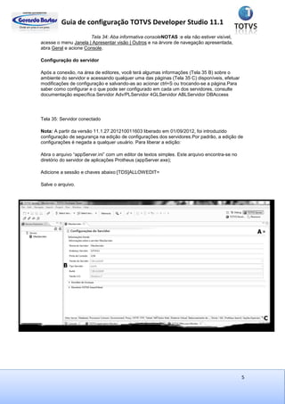 Guia de configuração TOTVS Developer Studio 11.1
5
Tela 34: Aba informativa consoleNOTAS :e ela não estiver visível,
acesse o menu Janela | Apresentar visão | Outros e na árvore de navegação apresentada,
abra Geral e acione Console.
Configuração do servidor
Após a conexão, na área de editores, você terá algumas informações (Tela 35 B) sobre o
ambiente do servidor e acessando qualquer uma das páginas (Tela 35 C) disponíveis, efetuar
modificações de configuração e salvando-as ao acionar ctrl+S ou trocando-se a página.Para
saber como configurar e o que pode ser configurado em cada um dos servidores, consulte
documentação específica.Servidor Adv/PLServidor 4GLServidor ABLServidor DBAccess
Tela 35: Servidor conectado
Nota: A partir da versão 11.1.27.201210011603 liberado em 01/09/2012, foi introduzido
configuração de segurança na edição de configurações dos servidores.Por padrão, a edição de
configurações é negada a qualquer usuário. Para liberar a edição:
Abra o arquivo “appServer.ini” com um editor de textos simples. Este arquivo encontra-se no
diretório do servidor de aplicações Protheus (appServer.exe);
Adicione a sessão e chaves abaixo:[TDS]ALLOWEDIT=
Salve o arquivo.
 