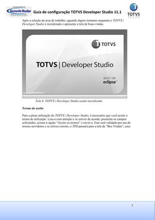 Guia de configuração TOTVS Developer Studio 11.1
7
Após a seleção da área de trabalho, aguarde alguns instantes enquanto o TOTVS |
Developer Studio é inicializado e apresente a tela de boas-vindas.
Tela 8: TOTVS | Developer Studio sendo inicializado
Termo de aceite
Para a plena utilização do TOTVS | Developer Studio, é necessário que você aceite o
termo de utilização. Leia-a com atenção e se estiver de acordo, preencha os campos
solicitados, acione a opção “Aceito os termos” e envie-o. Este será validado por um de
nossos servidores e se estiver correto, o TDS passará para a tela de “Bos Vindas”, caso
 