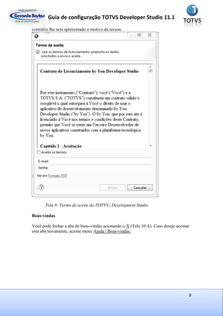 Guia de configuração TOTVS Developer Studio 11.1
8
contrário lhe será apresentado o motivo da recusa.
Tela 9: Termo de aceite do TOTVS | Development Studio
Boas-vindas
Você pode fechar a aba de boas-vindas acionando o X (Tela 10 A). Caso deseje acessar
esta aba novamente, acione menu Ajuda | Boas-vindas.
 