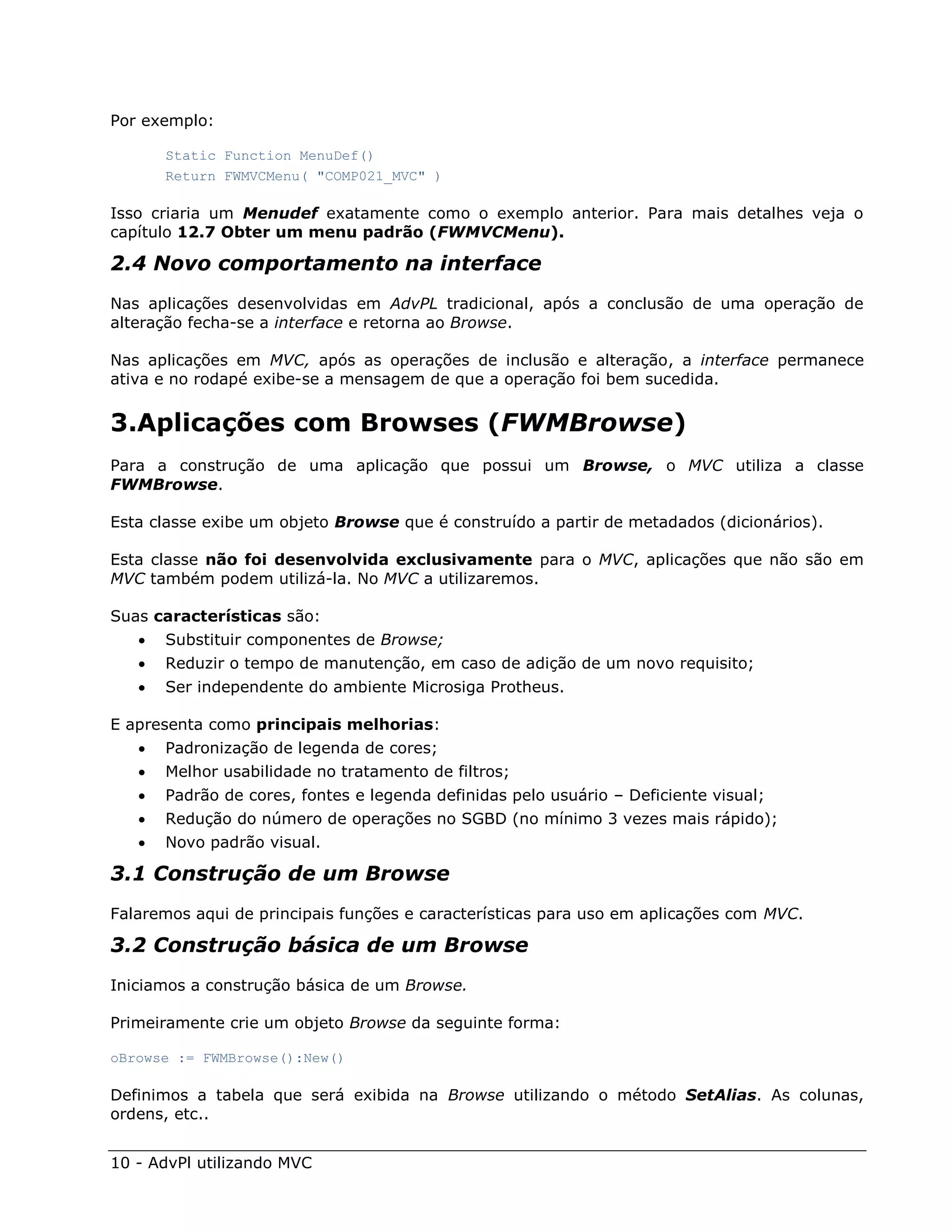 Por exemplo:

       Static Function MenuDef()
       Return FWMVCMenu( "COMP021_MVC" )

Isso criaria um Menudef exatamente como o exemplo anterior. Para mais detalhes veja o
capítulo 12.7 Obter um menu padrão (FWMVCMenu).

2.4 Novo comportamento na interface
Nas aplicações desenvolvidas em AdvPL tradicional, após a conclusão de uma operação de
alteração fecha-se a interface e retorna ao Browse.

Nas aplicações em MVC, após as operações de inclusão e alteração, a interface permanece
ativa e no rodapé exibe-se a mensagem de que a operação foi bem sucedida.


3.Aplicações com Browses (FWMBrowse)
Para a construção de uma aplicação que possui um Browse, o MVC utiliza a classe
FWMBrowse.

Esta classe exibe um objeto Browse que é construído a partir de metadados (dicionários).

Esta classe não foi desenvolvida exclusivamente para o MVC, aplicações que não são em
MVC também podem utilizá-la. No MVC a utilizaremos.

Suas características são:
      Substituir componentes de Browse;
      Reduzir o tempo de manutenção, em caso de adição de um novo requisito;
      Ser independente do ambiente Microsiga Protheus.

E apresenta como principais melhorias:
      Padronização de legenda de cores;
      Melhor usabilidade no tratamento de filtros;
      Padrão de cores, fontes e legenda definidas pelo usuário – Deficiente visual;
      Redução do número de operações no SGBD (no mínimo 3 vezes mais rápido);
      Novo padrão visual.

3.1 Construção de um Browse
Falaremos aqui de principais funções e características para uso em aplicações com MVC.

3.2 Construção básica de um Browse
Iniciamos a construção básica de um Browse.

Primeiramente crie um objeto Browse da seguinte forma:

oBrowse := FWMBrowse():New()

Definimos a tabela que será exibida na Browse utilizando o método SetAlias. As colunas,
ordens, etc..


10 - AdvPl utilizando MVC
 