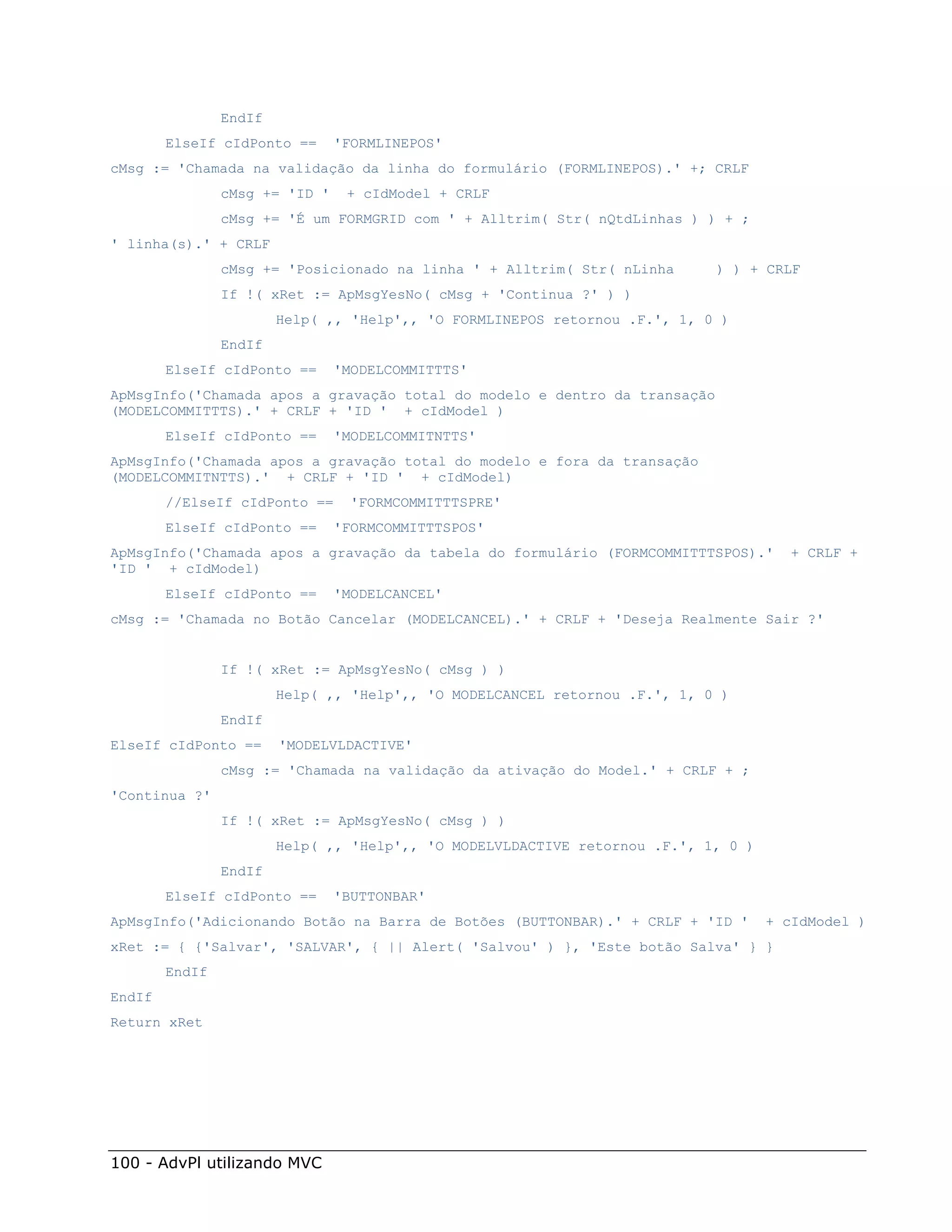 EndIf
        ElseIf cIdPonto ==      'FORMLINEPOS'
cMsg := 'Chamada na validação da linha do formulário (FORMLINEPOS).' +; CRLF
                cMsg += 'ID '    + cIdModel + CRLF
                cMsg += 'É um FORMGRID com ' + Alltrim( Str( nQtdLinhas ) ) + ;
' linha(s).' + CRLF
                cMsg += 'Posicionado na linha ' + Alltrim( Str( nLinha      ) ) + CRLF
                If !( xRet := ApMsgYesNo( cMsg + 'Continua ?' ) )
                        Help( ,, 'Help',, 'O FORMLINEPOS retornou .F.', 1, 0 )
                EndIf
        ElseIf cIdPonto ==      'MODELCOMMITTTS'
ApMsgInfo('Chamada apos a gravação total do modelo e dentro da transação
(MODELCOMMITTTS).' + CRLF + 'ID ' + cIdModel )
        ElseIf cIdPonto ==      'MODELCOMMITNTTS'
ApMsgInfo('Chamada apos a gravação total do modelo e fora da transação
(MODELCOMMITNTTS).' + CRLF + 'ID ' + cIdModel)
        //ElseIf cIdPonto ==      'FORMCOMMITTTSPRE'
        ElseIf cIdPonto ==      'FORMCOMMITTTSPOS'
ApMsgInfo('Chamada apos a gravação da tabela do formulário (FORMCOMMITTTSPOS).'       + CRLF +
'ID ' + cIdModel)
        ElseIf cIdPonto ==      'MODELCANCEL'
cMsg := 'Chamada no Botão Cancelar (MODELCANCEL).' + CRLF + 'Deseja Realmente Sair ?'


                If !( xRet := ApMsgYesNo( cMsg ) )
                        Help( ,, 'Help',, 'O MODELCANCEL retornou .F.', 1, 0 )
                EndIf
ElseIf cIdPonto ==      'MODELVLDACTIVE'
                cMsg := 'Chamada na validação da ativação do Model.' + CRLF + ;
'Continua ?'
                If !( xRet := ApMsgYesNo( cMsg ) )
                        Help( ,, 'Help',, 'O MODELVLDACTIVE retornou .F.', 1, 0 )
                EndIf
        ElseIf cIdPonto ==      'BUTTONBAR'
ApMsgInfo('Adicionando Botão na Barra de Botões (BUTTONBAR).' + CRLF + 'ID '        + cIdModel )
xRet := { {'Salvar', 'SALVAR', { || Alert( 'Salvou' ) }, 'Este botão Salva' } }
        EndIf
EndIf
Return xRet




100 - AdvPl utilizando MVC
 