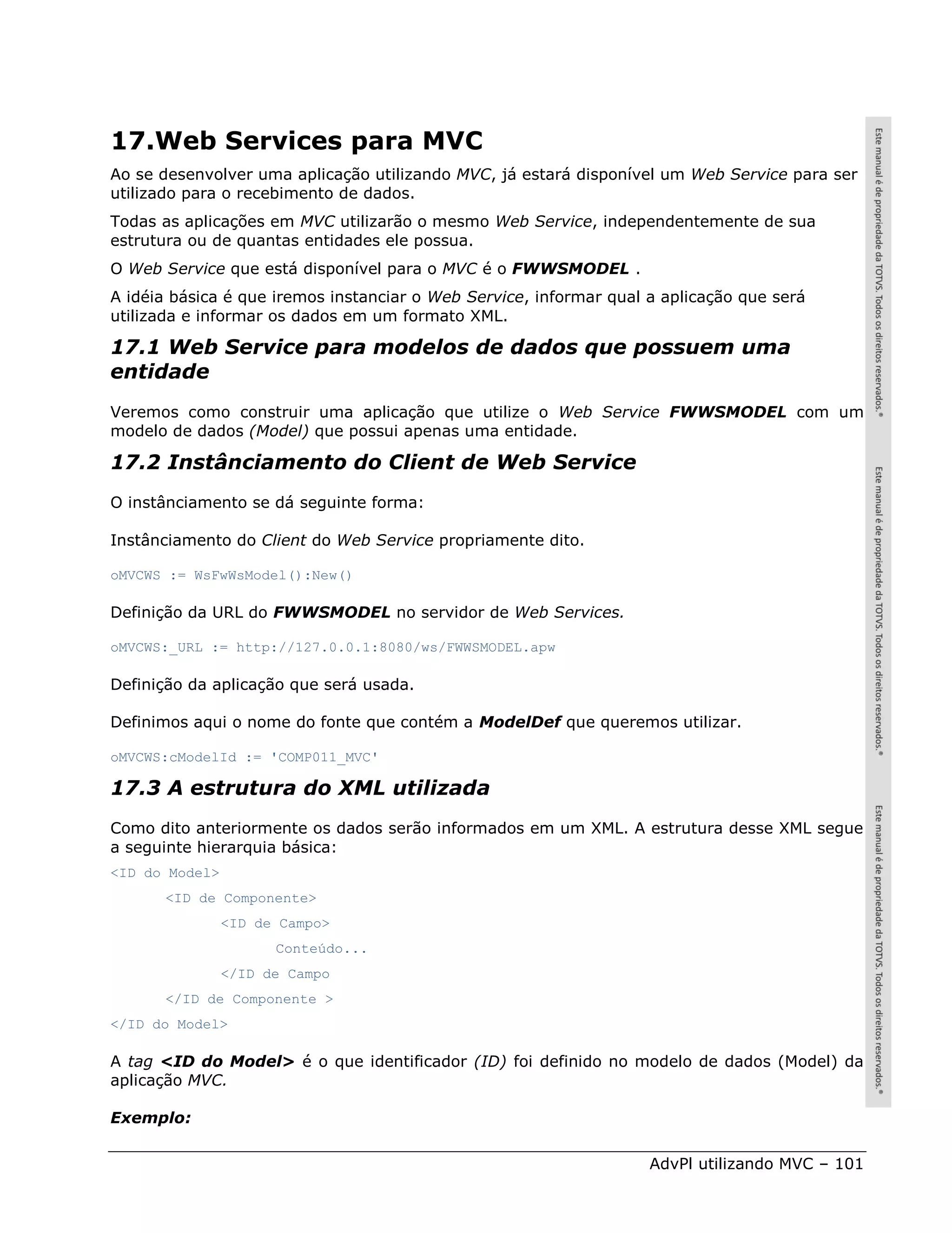 17.Web Services para MVC
Ao se desenvolver uma aplicação utilizando MVC, já estará disponível um Web Service para ser
utilizado para o recebimento de dados.
Todas as aplicações em MVC utilizarão o mesmo Web Service, independentemente de sua
estrutura ou de quantas entidades ele possua.
O Web Service que está disponível para o MVC é o FWWSMODEL .
A idéia básica é que iremos instanciar o Web Service, informar qual a aplicação que será
utilizada e informar os dados em um formato XML.

17.1 Web Service para modelos de dados que possuem uma
entidade
Veremos como construir uma aplicação que utilize o Web Service FWWSMODEL com um
modelo de dados (Model) que possui apenas uma entidade.

17.2 Instânciamento do Client de Web Service
O instânciamento se dá seguinte forma:

Instânciamento do Client do Web Service propriamente dito.

oMVCWS := WsFwWsModel():New()

Definição da URL do FWWSMODEL no servidor de Web Services.

oMVCWS:_URL := http://127.0.0.1:8080/ws/FWWSMODEL.apw

Definição da aplicação que será usada.

Definimos aqui o nome do fonte que contém a ModelDef que queremos utilizar.

oMVCWS:cModelId := 'COMP011_MVC'

17.3 A estrutura do XML utilizada
Como dito anteriormente os dados serão informados em um XML. A estrutura desse XML segue
a seguinte hierarquia básica:
<ID do Model>
      <ID de Componente>
                <ID de Campo>
                      Conteúdo...
                </ID de Campo
      </ID de Componente >
</ID do Model>

A tag <ID do Model> é o que identificador (ID) foi definido no modelo de dados (Model) da
aplicação MVC.

Exemplo:

                                                                    AdvPl utilizando MVC – 101
 
