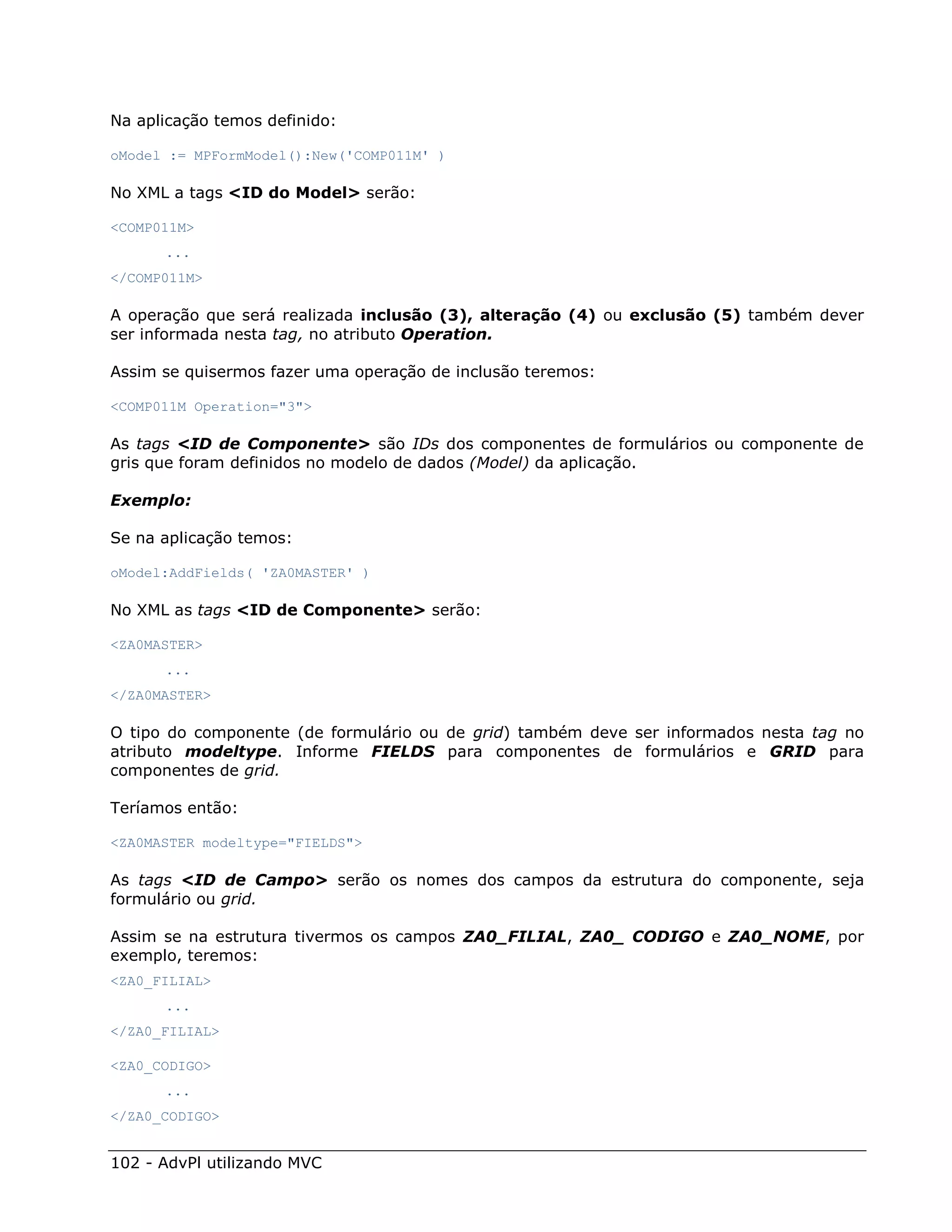 Na aplicação temos definido:

oModel := MPFormModel():New('COMP011M' )

No XML a tags <ID do Model> serão:

<COMP011M>
      ...
</COMP011M>

A operação que será realizada inclusão (3), alteração (4) ou exclusão (5) também dever
ser informada nesta tag, no atributo Operation.

Assim se quisermos fazer uma operação de inclusão teremos:

<COMP011M Operation="3">

As tags <ID de Componente> são IDs dos componentes de formulários ou componente de
gris que foram definidos no modelo de dados (Model) da aplicação.

Exemplo:

Se na aplicação temos:

oModel:AddFields( 'ZA0MASTER' )

No XML as tags <ID de Componente> serão:

<ZA0MASTER>
      ...
</ZA0MASTER>

O tipo do componente (de formulário ou de grid) também deve ser informados nesta tag no
atributo modeltype. Informe FIELDS para componentes de formulários e GRID para
componentes de grid.

Teríamos então:

<ZA0MASTER modeltype="FIELDS">

As tags <ID de Campo> serão os nomes dos campos da estrutura do componente, seja
formulário ou grid.

Assim se na estrutura tivermos os campos ZA0_FILIAL, ZA0_ CODIGO e ZA0_NOME, por
exemplo, teremos:
<ZA0_FILIAL>
      ...
</ZA0_FILIAL>

<ZA0_CODIGO>
      ...
</ZA0_CODIGO>


102 - AdvPl utilizando MVC
 