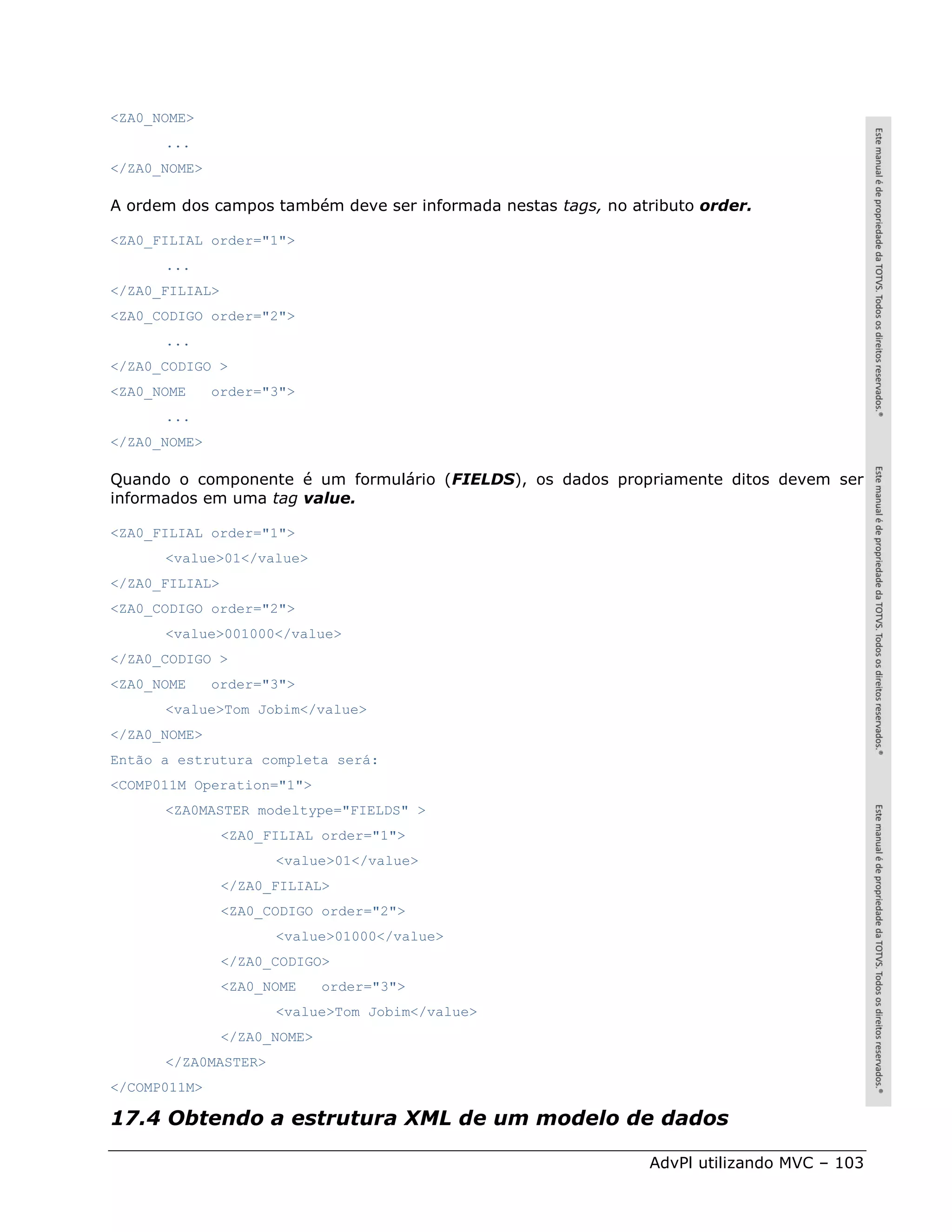<ZA0_NOME>
      ...
</ZA0_NOME>

A ordem dos campos também deve ser informada nestas tags, no atributo order.

<ZA0_FILIAL order="1">
      ...
</ZA0_FILIAL>
<ZA0_CODIGO order="2">
      ...
</ZA0_CODIGO >
<ZA0_NOME     order="3">
      ...
</ZA0_NOME>

Quando o componente é um formulário (FIELDS), os dados propriamente ditos devem ser
informados em uma tag value.

<ZA0_FILIAL order="1">
      <value>01</value>
</ZA0_FILIAL>
<ZA0_CODIGO order="2">
      <value>001000</value>
</ZA0_CODIGO >
<ZA0_NOME     order="3">
      <value>Tom Jobim</value>
</ZA0_NOME>
Então a estrutura completa será:
<COMP011M Operation="1">
      <ZA0MASTER modeltype="FIELDS" >
                <ZA0_FILIAL order="1">
                      <value>01</value>
                </ZA0_FILIAL>
                <ZA0_CODIGO order="2">
                      <value>01000</value>
                </ZA0_CODIGO>
                <ZA0_NOME     order="3">
                      <value>Tom Jobim</value>
                </ZA0_NOME>
      </ZA0MASTER>
</COMP011M>

17.4 Obtendo a estrutura XML de um modelo de dados

                                                               AdvPl utilizando MVC – 103
 