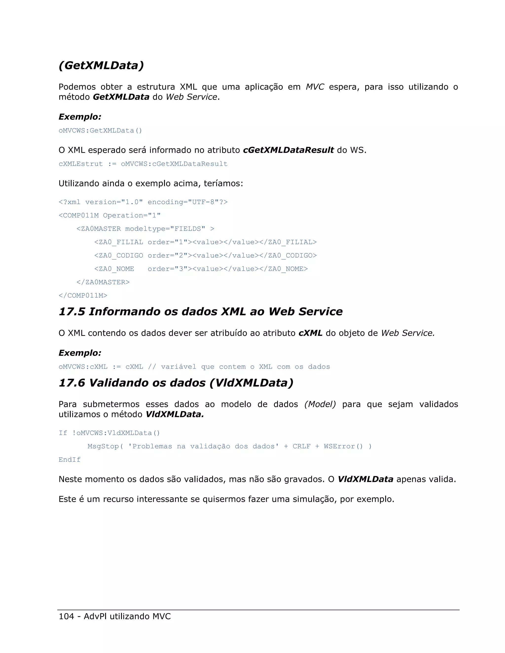 (GetXMLData)
Podemos obter a estrutura XML que uma aplicação em MVC espera, para isso utilizando o
método GetXMLData do Web Service.

Exemplo:
oMVCWS:GetXMLData()

O XML esperado será informado no atributo cGetXMLDataResult do WS.
cXMLEstrut := oMVCWS:cGetXMLDataResult

Utilizando ainda o exemplo acima, teríamos:

<?xml version="1.0" encoding="UTF-8"?>
<COMP011M Operation="1"
    <ZA0MASTER modeltype="FIELDS" >
         <ZA0_FILIAL order="1"><value></value></ZA0_FILIAL>
         <ZA0_CODIGO order="2"><value></value></ZA0_CODIGO>
         <ZA0_NOME    order="3"><value></value></ZA0_NOME>
    </ZA0MASTER>
</COMP011M>

17.5 Informando os dados XML ao Web Service
O XML contendo os dados dever ser atribuído ao atributo cXML do objeto de Web Service.

Exemplo:
oMVCWS:cXML := cXML // variável que contem o XML com os dados

17.6 Validando os dados (VldXMLData)
Para submetermos esses dados ao modelo de dados (Model) para que sejam validados
utilizamos o método VldXMLData.

If !oMVCWS:VldXMLData()
        MsgStop( 'Problemas na validação dos dados' + CRLF + WSError() )
EndIf

Neste momento os dados são validados, mas não são gravados. O VldXMLData apenas valida.

Este é um recurso interessante se quisermos fazer uma simulação, por exemplo.




104 - AdvPl utilizando MVC
 