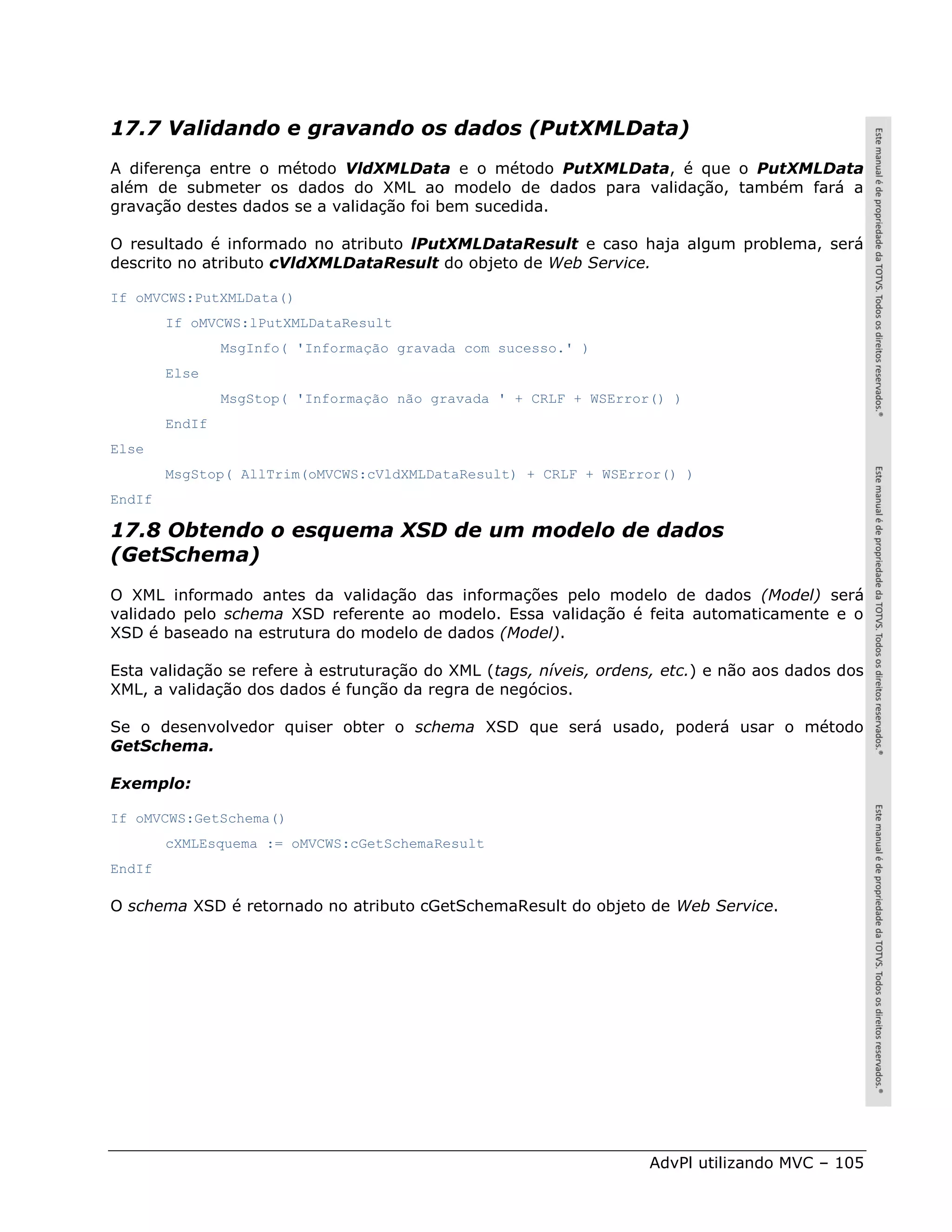17.7 Validando e gravando os dados (PutXMLData)
A diferença entre o método VldXMLData e o método PutXMLData, é que o PutXMLData
além de submeter os dados do XML ao modelo de dados para validação, também fará a
gravação destes dados se a validação foi bem sucedida.

O resultado é informado no atributo lPutXMLDataResult e caso haja algum problema, será
descrito no atributo cVldXMLDataResult do objeto de Web Service.

If oMVCWS:PutXMLData()
        If oMVCWS:lPutXMLDataResult
                MsgInfo( 'Informação gravada com sucesso.' )
        Else
                MsgStop( 'Informação não gravada ' + CRLF + WSError() )
        EndIf
Else
        MsgStop( AllTrim(oMVCWS:cVldXMLDataResult) + CRLF + WSError() )
EndIf

17.8 Obtendo o esquema XSD de um modelo de dados
(GetSchema)
O XML informado antes da validação das informações pelo modelo de dados (Model) será
validado pelo schema XSD referente ao modelo. Essa validação é feita automaticamente e o
XSD é baseado na estrutura do modelo de dados (Model).

Esta validação se refere à estruturação do XML (tags, níveis, ordens, etc.) e não aos dados dos
XML, a validação dos dados é função da regra de negócios.

Se o desenvolvedor quiser obter o schema XSD que será usado, poderá usar o método
GetSchema.

Exemplo:

If oMVCWS:GetSchema()
        cXMLEsquema := oMVCWS:cGetSchemaResult
EndIf

O schema XSD é retornado no atributo cGetSchemaResult do objeto de Web Service.




                                                                   AdvPl utilizando MVC – 105
 