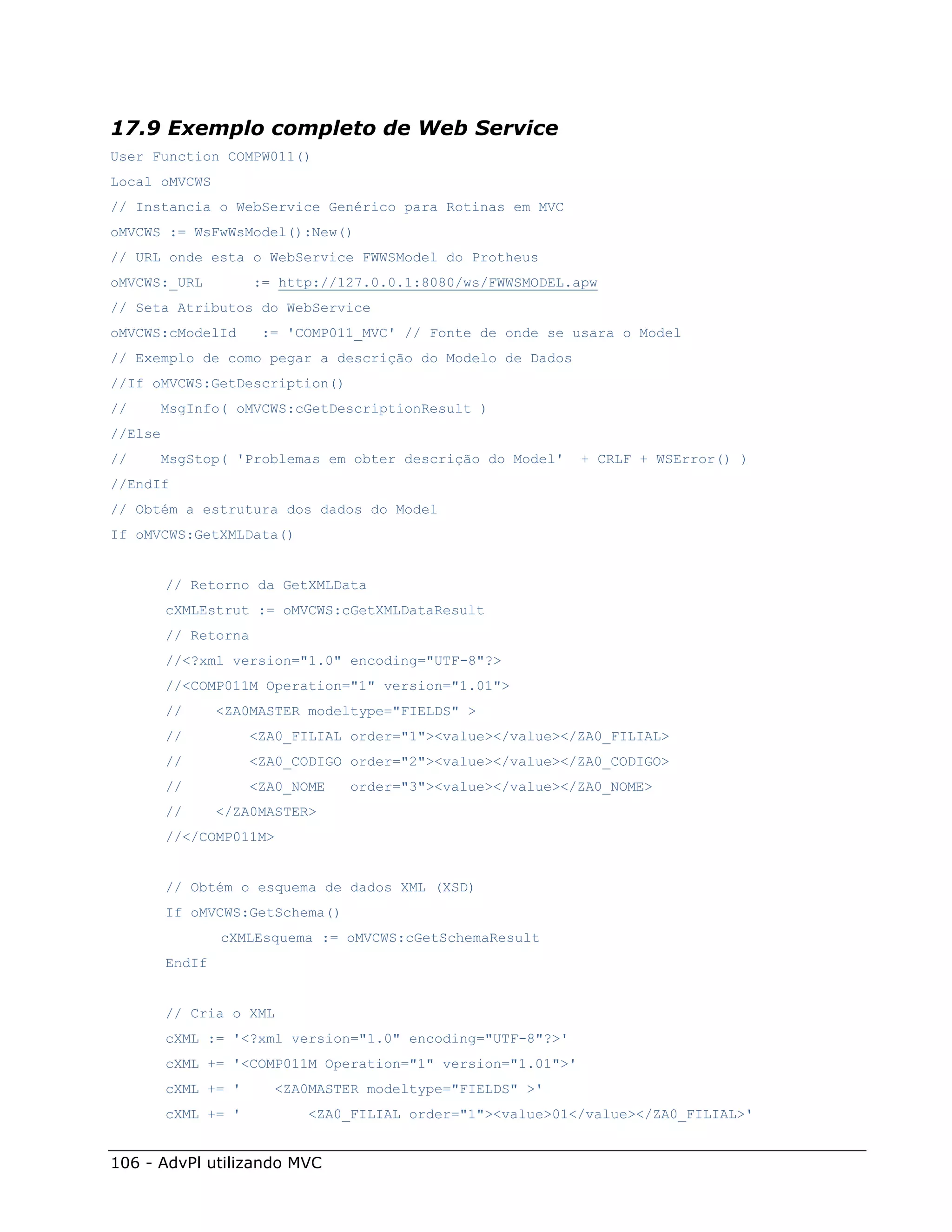 17.9 Exemplo completo de Web Service
User Function COMPW011()
Local oMVCWS
// Instancia o WebService Genérico para Rotinas em MVC
oMVCWS := WsFwWsModel():New()
// URL onde esta o WebService FWWSModel do Protheus
oMVCWS:_URL           := http://127.0.0.1:8080/ws/FWWSMODEL.apw
// Seta Atributos do WebService
oMVCWS:cModelId       := 'COMP011_MVC' // Fonte de onde se usara o Model
// Exemplo de como pegar a descrição do Modelo de Dados
//If oMVCWS:GetDescription()
//    MsgInfo( oMVCWS:cGetDescriptionResult )
//Else
//    MsgStop( 'Problemas em obter descrição do Model'       + CRLF + WSError() )
//EndIf
// Obtém a estrutura dos dados do Model
If oMVCWS:GetXMLData()


         // Retorno da GetXMLData
         cXMLEstrut := oMVCWS:cGetXMLDataResult
         // Retorna
         //<?xml version="1.0" encoding="UTF-8"?>
         //<COMP011M Operation="1" version="1.01">
         //      <ZA0MASTER modeltype="FIELDS" >
         //          <ZA0_FILIAL order="1"><value></value></ZA0_FILIAL>
         //          <ZA0_CODIGO order="2"><value></value></ZA0_CODIGO>
         //          <ZA0_NOME   order="3"><value></value></ZA0_NOME>
         //      </ZA0MASTER>
         //</COMP011M>


         // Obtém o esquema de dados XML (XSD)
         If oMVCWS:GetSchema()
                 cXMLEsquema := oMVCWS:cGetSchemaResult
         EndIf


         // Cria o XML
         cXML := '<?xml version="1.0" encoding="UTF-8"?>'
         cXML += '<COMP011M Operation="1" version="1.01">'
         cXML += '      <ZA0MASTER modeltype="FIELDS" >'
         cXML += '          <ZA0_FILIAL order="1"><value>01</value></ZA0_FILIAL>'


106 - AdvPl utilizando MVC
 