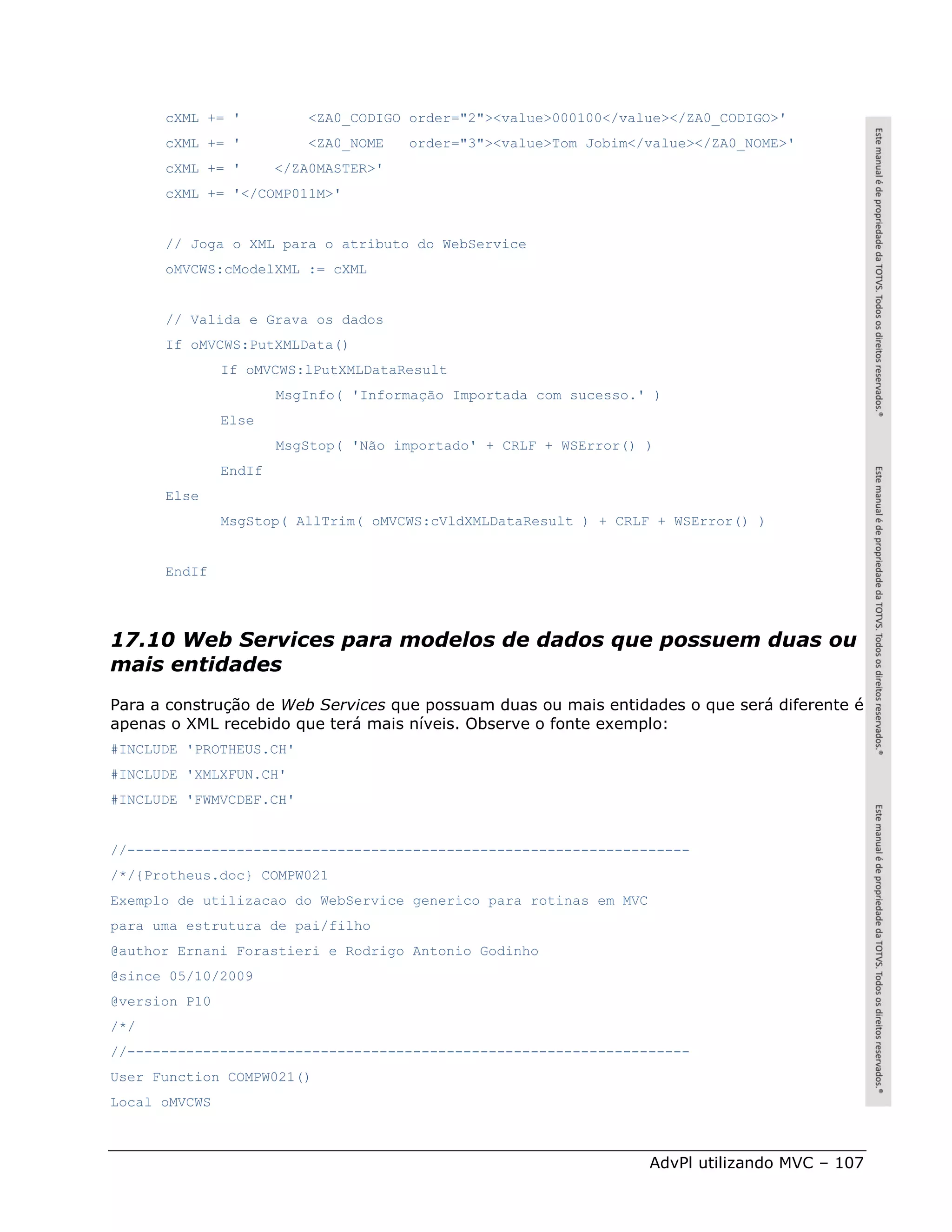 cXML += '            <ZA0_CODIGO order="2"><value>000100</value></ZA0_CODIGO>'
      cXML += '            <ZA0_NOME   order="3"><value>Tom Jobim</value></ZA0_NOME>'
      cXML += '        </ZA0MASTER>'
      cXML += '</COMP011M>'


      // Joga o XML para o atributo do WebService
      oMVCWS:cModelXML := cXML


      // Valida e Grava os dados
      If oMVCWS:PutXMLData()
               If oMVCWS:lPutXMLDataResult
                       MsgInfo( 'Informação Importada com sucesso.' )
               Else
                       MsgStop( 'Não importado' + CRLF + WSError() )
               EndIf
      Else
               MsgStop( AllTrim( oMVCWS:cVldXMLDataResult ) + CRLF + WSError() )


      EndIf




17.10 Web Services para modelos de dados que possuem duas ou
mais entidades
Para a construção de Web Services que possuam duas ou mais entidades o que será diferente é
apenas o XML recebido que terá mais níveis. Observe o fonte exemplo:
#INCLUDE 'PROTHEUS.CH'
#INCLUDE 'XMLXFUN.CH'
#INCLUDE 'FWMVCDEF.CH'


//-------------------------------------------------------------------
/*/{Protheus.doc} COMPW021
Exemplo de utilizacao do WebService generico para rotinas em MVC
para uma estrutura de pai/filho
@author Ernani Forastieri e Rodrigo Antonio Godinho
@since 05/10/2009
@version P10
/*/
//-------------------------------------------------------------------
User Function COMPW021()
Local oMVCWS



                                                                   AdvPl utilizando MVC – 107
 