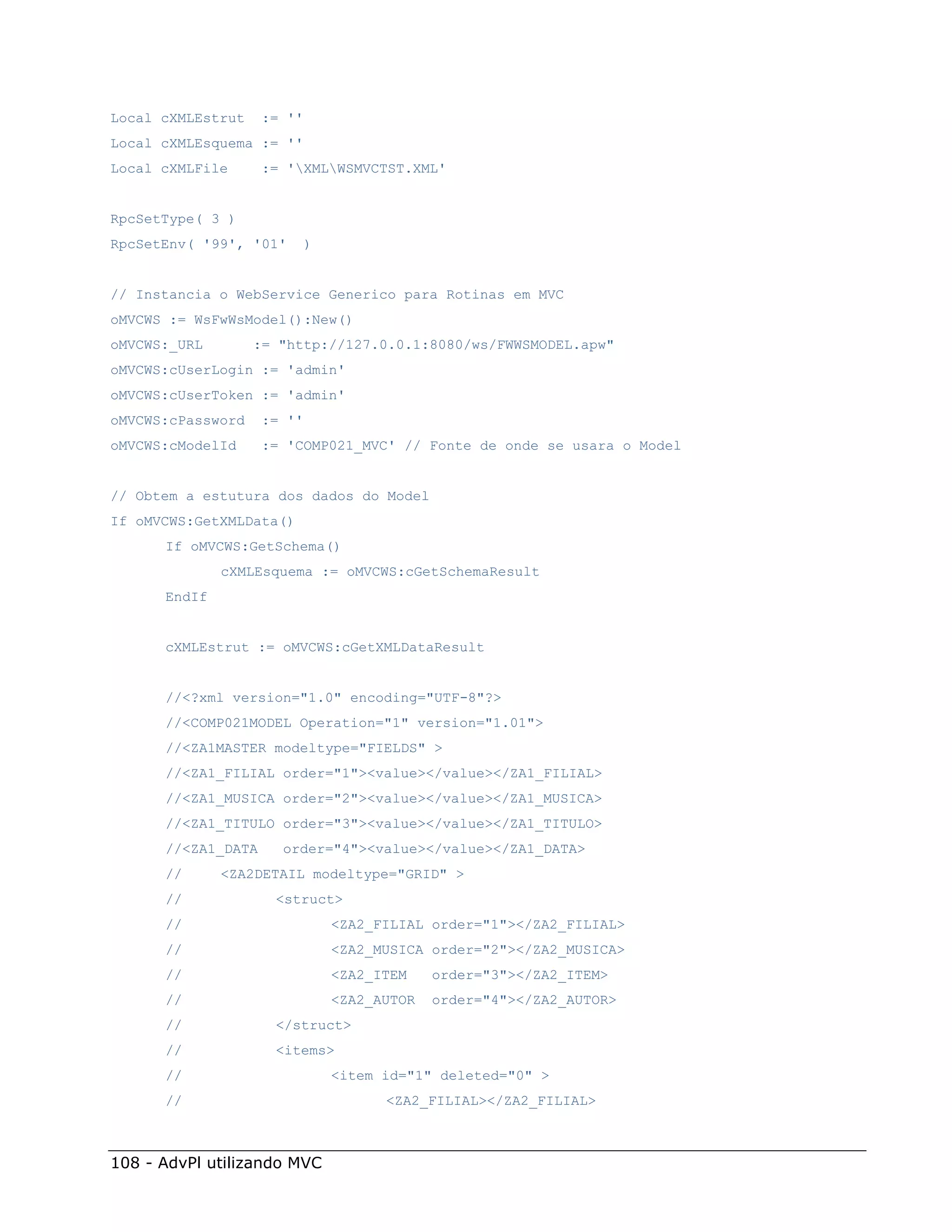 Local cXMLEstrut    := ''
Local cXMLEsquema := ''
Local cXMLFile      := 'XMLWSMVCTST.XML'


RpcSetType( 3 )
RpcSetEnv( '99', '01'       )


// Instancia o WebService Generico para Rotinas em MVC
oMVCWS := WsFwWsModel():New()
oMVCWS:_URL        := "http://127.0.0.1:8080/ws/FWWSMODEL.apw"
oMVCWS:cUserLogin := 'admin'
oMVCWS:cUserToken := 'admin'
oMVCWS:cPassword    := ''
oMVCWS:cModelId     := 'COMP021_MVC' // Fonte de onde se usara o Model


// Obtem a estutura dos dados do Model
If oMVCWS:GetXMLData()
      If oMVCWS:GetSchema()
              cXMLEsquema := oMVCWS:cGetSchemaResult
      EndIf


      cXMLEstrut := oMVCWS:cGetXMLDataResult


      //<?xml version="1.0" encoding="UTF-8"?>
      //<COMP021MODEL Operation="1" version="1.01">
      //<ZA1MASTER modeltype="FIELDS" >
      //<ZA1_FILIAL order="1"><value></value></ZA1_FILIAL>
      //<ZA1_MUSICA order="2"><value></value></ZA1_MUSICA>
      //<ZA1_TITULO order="3"><value></value></ZA1_TITULO>
      //<ZA1_DATA     order="4"><value></value></ZA1_DATA>
      //      <ZA2DETAIL modeltype="GRID" >
      //             <struct>
      //                        <ZA2_FILIAL order="1"></ZA2_FILIAL>
      //                        <ZA2_MUSICA order="2"></ZA2_MUSICA>
      //                        <ZA2_ITEM    order="3"></ZA2_ITEM>
      //                        <ZA2_AUTOR   order="4"></ZA2_AUTOR>
      //             </struct>
      //             <items>
      //                        <item id="1" deleted="0" >
      //                              <ZA2_FILIAL></ZA2_FILIAL>



108 - AdvPl utilizando MVC
 
