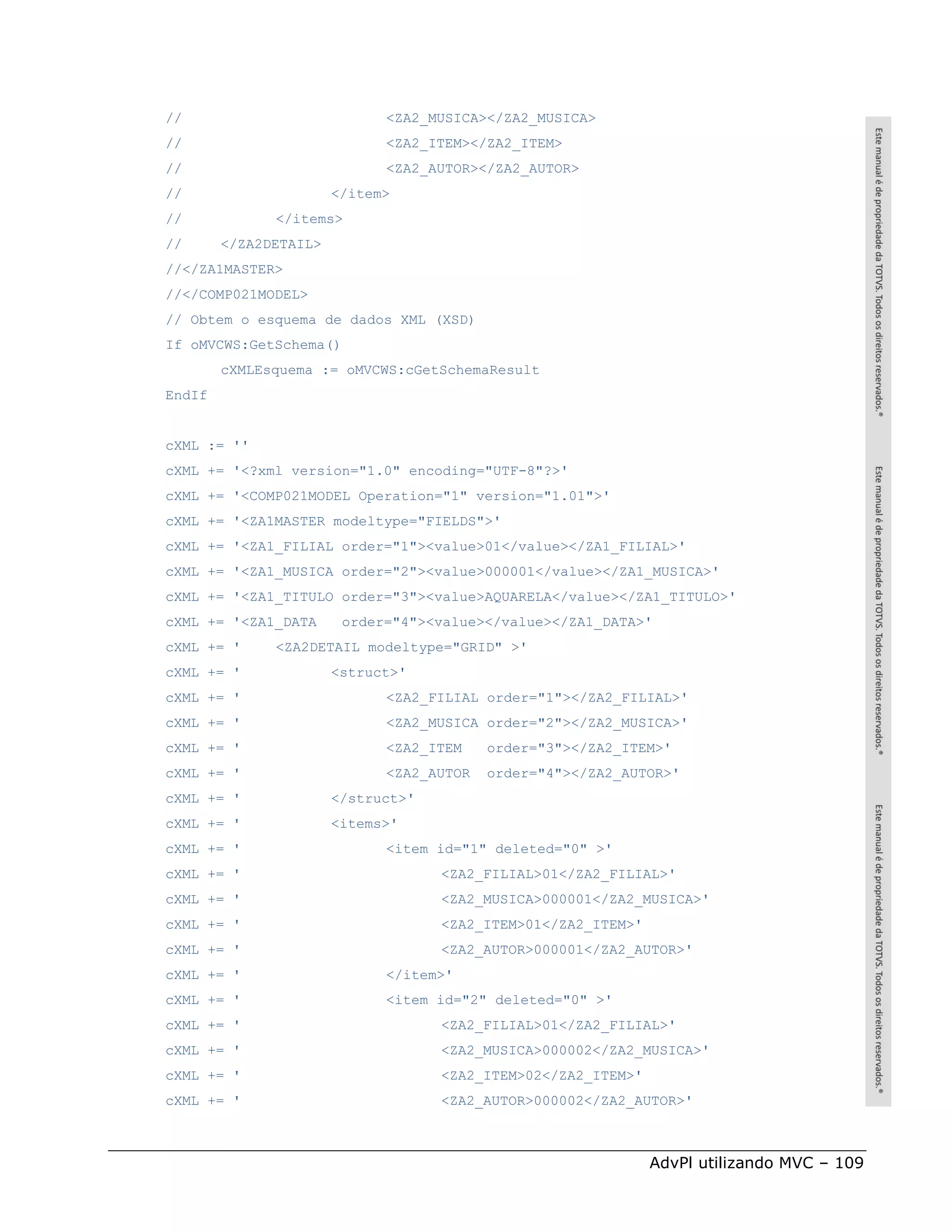 //                           <ZA2_MUSICA></ZA2_MUSICA>
//                           <ZA2_ITEM></ZA2_ITEM>
//                           <ZA2_AUTOR></ZA2_AUTOR>
//                     </item>
//            </items>
//      </ZA2DETAIL>
//</ZA1MASTER>
//</COMP021MODEL>
// Obtem o esquema de dados XML (XSD)
If oMVCWS:GetSchema()
        cXMLEsquema := oMVCWS:cGetSchemaResult
EndIf


cXML := ''
cXML += '<?xml version="1.0" encoding="UTF-8"?>'
cXML += '<COMP021MODEL Operation="1" version="1.01">'
cXML += '<ZA1MASTER modeltype="FIELDS">'
cXML += '<ZA1_FILIAL order="1"><value>01</value></ZA1_FILIAL>'
cXML += '<ZA1_MUSICA order="2"><value>000001</value></ZA1_MUSICA>'
cXML += '<ZA1_TITULO order="3"><value>AQUARELA</value></ZA1_TITULO>'
cXML += '<ZA1_DATA      order="4"><value></value></ZA1_DATA>'
cXML += '     <ZA2DETAIL modeltype="GRID" >'
cXML += '              <struct>'
cXML += '                    <ZA2_FILIAL order="1"></ZA2_FILIAL>'
cXML += '                    <ZA2_MUSICA order="2"></ZA2_MUSICA>'
cXML += '                    <ZA2_ITEM    order="3"></ZA2_ITEM>'
cXML += '                    <ZA2_AUTOR   order="4"></ZA2_AUTOR>'
cXML += '              </struct>'
cXML += '              <items>'
cXML += '                    <item id="1" deleted="0" >'
cXML += '                           <ZA2_FILIAL>01</ZA2_FILIAL>'
cXML += '                           <ZA2_MUSICA>000001</ZA2_MUSICA>'
cXML += '                           <ZA2_ITEM>01</ZA2_ITEM>'
cXML += '                           <ZA2_AUTOR>000001</ZA2_AUTOR>'
cXML += '                    </item>'
cXML += '                    <item id="2" deleted="0" >'
cXML += '                           <ZA2_FILIAL>01</ZA2_FILIAL>'
cXML += '                           <ZA2_MUSICA>000002</ZA2_MUSICA>'
cXML += '                           <ZA2_ITEM>02</ZA2_ITEM>'
cXML += '                           <ZA2_AUTOR>000002</ZA2_AUTOR>'



                                                               AdvPl utilizando MVC – 109
 
