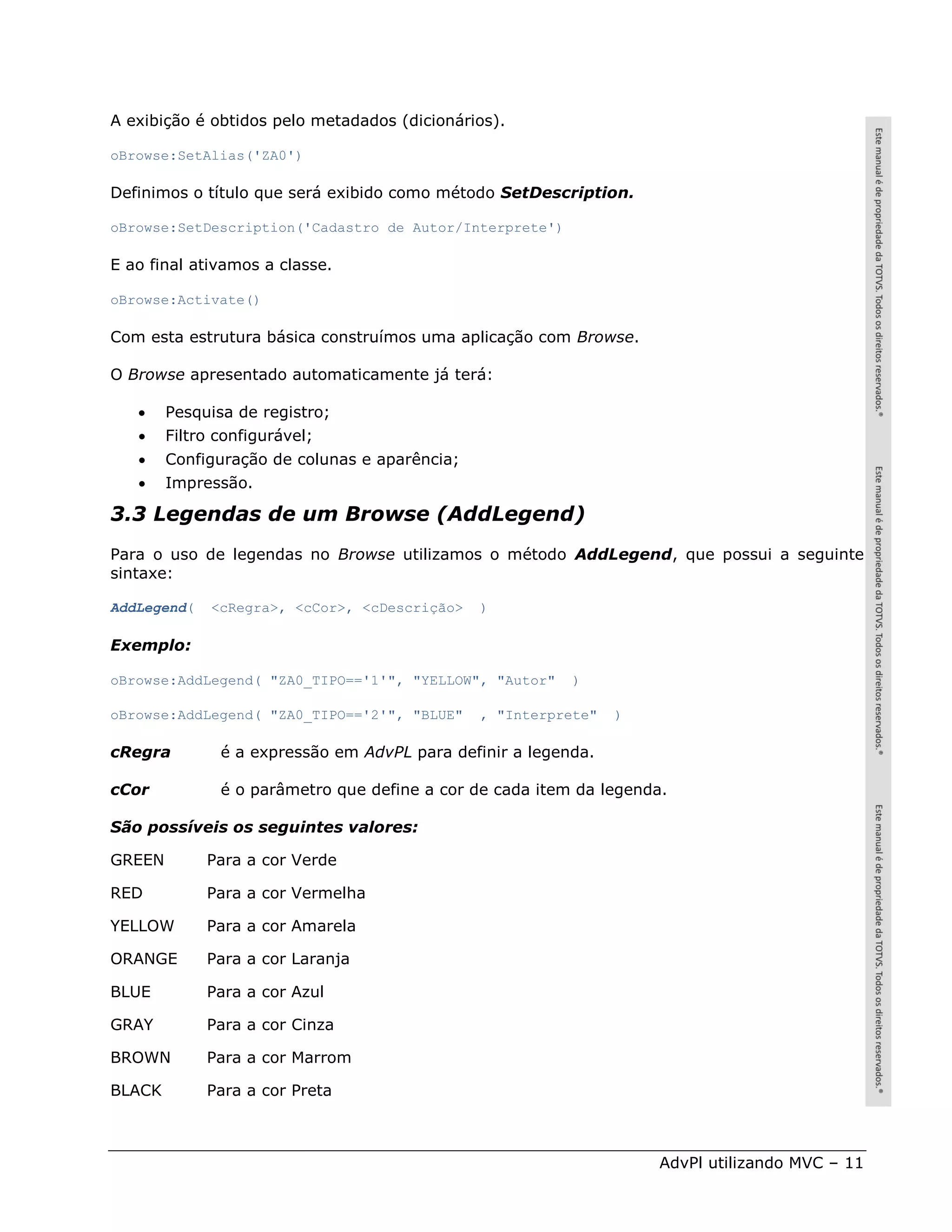 A exibição é obtidos pelo metadados (dicionários).

oBrowse:SetAlias('ZA0')

Definimos o título que será exibido como método SetDescription.

oBrowse:SetDescription('Cadastro de Autor/Interprete')

E ao final ativamos a classe.

oBrowse:Activate()

Com esta estrutura básica construímos uma aplicação com Browse.

O Browse apresentado automaticamente já terá:

       Pesquisa de registro;
       Filtro configurável;
       Configuração de colunas e aparência;
       Impressão.

3.3 Legendas de um Browse (AddLegend)
Para o uso de legendas no Browse utilizamos o método AddLegend, que possui a seguinte
sintaxe:

AddLegend(    <cRegra>, <cCor>, <cDescrição>   )

Exemplo:

oBrowse:AddLegend( "ZA0_TIPO=='1'", "YELLOW", "Autor"     )

oBrowse:AddLegend( "ZA0_TIPO=='2'", "BLUE"     , "Interprete"   )

cRegra         é a expressão em AdvPL para definir a legenda.

cCor           é o parâmetro que define a cor de cada item da legenda.

São possíveis os seguintes valores:

GREEN        Para a cor Verde

RED          Para a cor Vermelha

YELLOW       Para a cor Amarela

ORANGE       Para a cor Laranja

BLUE         Para a cor Azul

GRAY         Para a cor Cinza

BROWN        Para a cor Marrom

BLACK        Para a cor Preta



                                                                     AdvPl utilizando MVC – 11
 