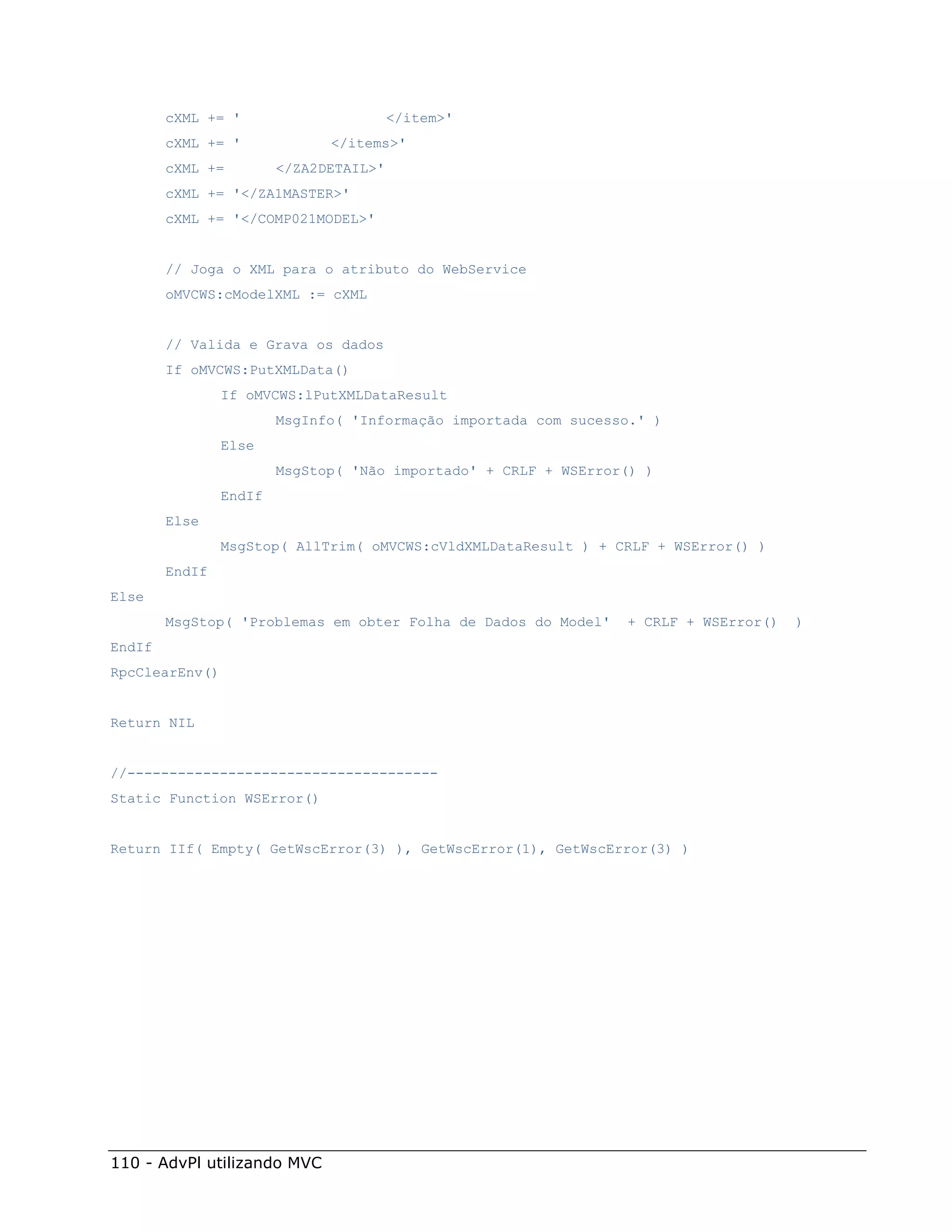 cXML += '                       </item>'
        cXML += '             </items>'
        cXML +=         </ZA2DETAIL>'
        cXML += '</ZA1MASTER>'
        cXML += '</COMP021MODEL>'


        // Joga o XML para o atributo do WebService
        oMVCWS:cModelXML := cXML


        // Valida e Grava os dados
        If oMVCWS:PutXMLData()
                If oMVCWS:lPutXMLDataResult
                        MsgInfo( 'Informação importada com sucesso.' )
                Else
                        MsgStop( 'Não importado' + CRLF + WSError() )
                EndIf
        Else
                MsgStop( AllTrim( oMVCWS:cVldXMLDataResult ) + CRLF + WSError() )
        EndIf
Else
        MsgStop( 'Problemas em obter Folha de Dados do Model'    + CRLF + WSError()   )
EndIf
RpcClearEnv()


Return NIL


//-------------------------------------
Static Function WSError()


Return IIf( Empty( GetWscError(3) ), GetWscError(1), GetWscError(3) )




110 - AdvPl utilizando MVC
 