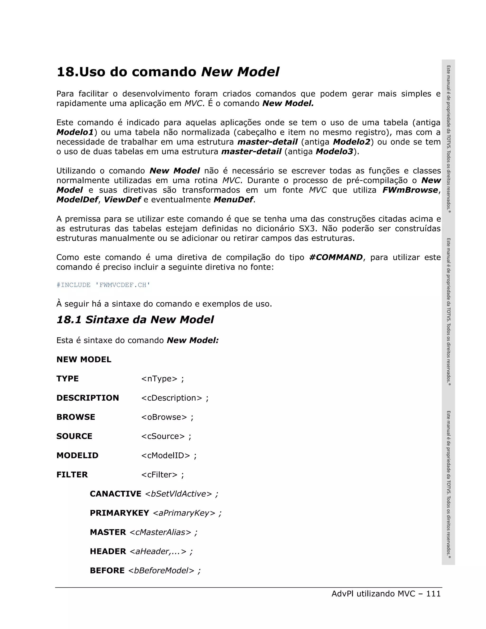 18.Uso do comando New Model
Para facilitar o desenvolvimento foram criados comandos que podem gerar mais simples e
rapidamente uma aplicação em MVC. É o comando New Model.

Este comando é indicado para aquelas aplicações onde se tem o uso de uma tabela (antiga
Modelo1) ou uma tabela não normalizada (cabeçalho e item no mesmo registro), mas com a
necessidade de trabalhar em uma estrutura master-detail (antiga Modelo2) ou onde se tem
o uso de duas tabelas em uma estrutura master-detail (antiga Modelo3).

Utilizando o comando New Model não é necessário se escrever todas as funções e classes
normalmente utilizadas em uma rotina MVC. Durante o processo de pré-compilação o New
Model e suas diretivas são transformados em um fonte MVC que utiliza FWmBrowse,
ModelDef, ViewDef e eventualmente MenuDef.

A premissa para se utilizar este comando é que se tenha uma das construções citadas acima e
as estruturas das tabelas estejam definidas no dicionário SX3. Não poderão ser construídas
estruturas manualmente ou se adicionar ou retirar campos das estruturas.

Como este comando é uma diretiva de compilação do tipo #COMMAND, para utilizar este
comando é preciso incluir a seguinte diretiva no fonte:

#INCLUDE 'FWMVCDEF.CH'

À seguir há a sintaxe do comando e exemplos de uso.

18.1 Sintaxe da New Model
Esta é sintaxe do comando New Model:

NEW MODEL

TYPE               <nType> ;

DESCRIPTION        <cDescription> ;

BROWSE             <oBrowse> ;

SOURCE             <cSource> ;

MODELID            <cModelID> ;

FILTER             <cFilter> ;

         CANACTIVE <bSetVldActive> ;

         PRIMARYKEY <aPrimaryKey> ;

         MASTER <cMasterAlias> ;

         HEADER <aHeader,...> ;

         BEFORE <bBeforeModel> ;

                                                                 AdvPl utilizando MVC – 111
 