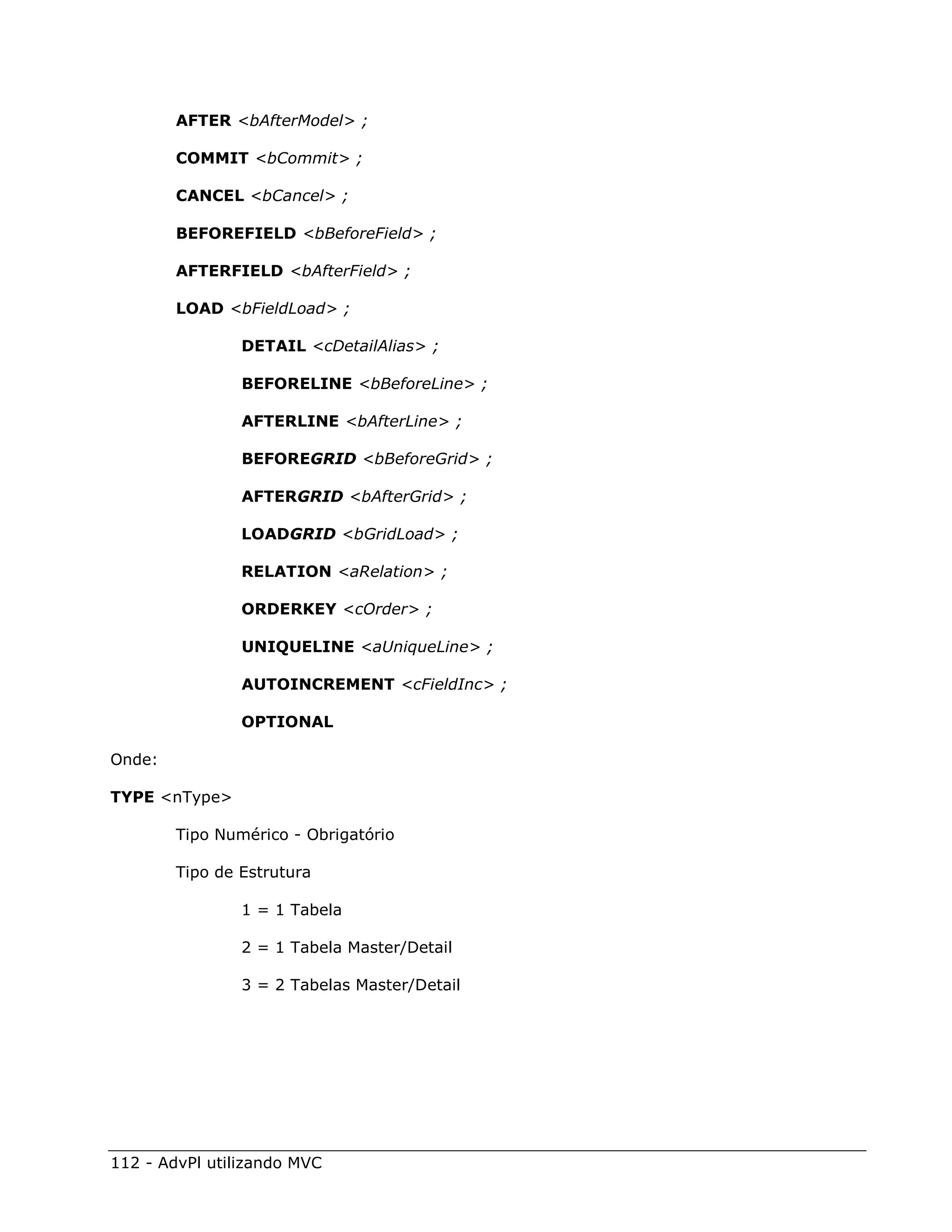 AFTER <bAfterModel> ;

        COMMIT <bCommit> ;

        CANCEL <bCancel> ;

        BEFOREFIELD <bBeforeField> ;

        AFTERFIELD <bAfterField> ;

        LOAD <bFieldLoad> ;

                DETAIL <cDetailAlias> ;

                BEFORELINE <bBeforeLine> ;

                AFTERLINE <bAfterLine> ;

                BEFOREGRID <bBeforeGrid> ;

                AFTERGRID <bAfterGrid> ;

                LOADGRID <bGridLoad> ;

                RELATION <aRelation> ;

                ORDERKEY <cOrder> ;

                UNIQUELINE <aUniqueLine> ;

                AUTOINCREMENT <cFieldInc> ;

                OPTIONAL

Onde:

TYPE <nType>

        Tipo Numérico - Obrigatório

        Tipo de Estrutura

                1 = 1 Tabela

                2 = 1 Tabela Master/Detail

                3 = 2 Tabelas Master/Detail




112 - AdvPl utilizando MVC
 