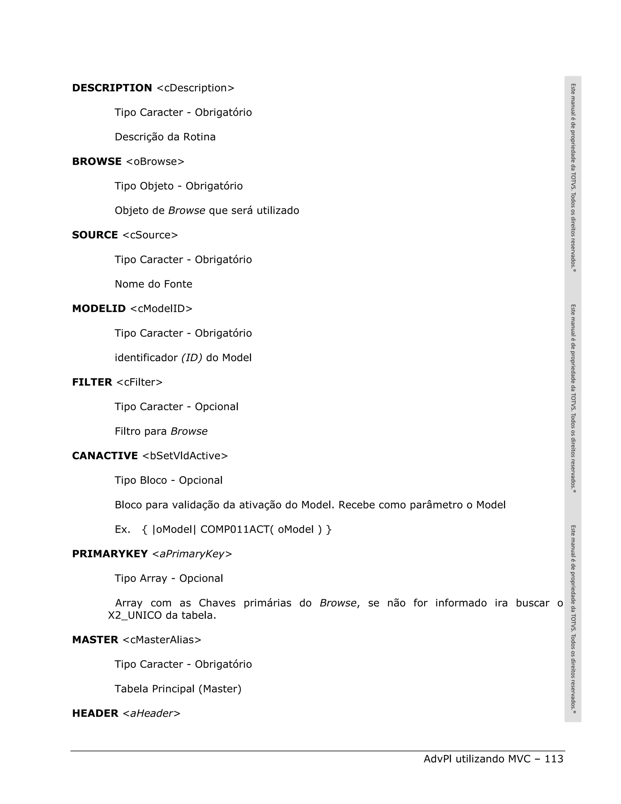 DESCRIPTION <cDescription>

       Tipo Caracter - Obrigatório

       Descrição da Rotina

BROWSE <oBrowse>

       Tipo Objeto - Obrigatório

       Objeto de Browse que será utilizado

SOURCE <cSource>

       Tipo Caracter - Obrigatório

       Nome do Fonte

MODELID <cModelID>

       Tipo Caracter - Obrigatório

       identificador (ID) do Model

FILTER <cFilter>

       Tipo Caracter - Opcional

       Filtro para Browse

CANACTIVE <bSetVldActive>

       Tipo Bloco - Opcional

       Bloco para validação da ativação do Model. Recebe como parâmetro o Model

       Ex.   { |oModel| COMP011ACT( oModel ) }

PRIMARYKEY <aPrimaryKey>

       Tipo Array - Opcional

       Array com as Chaves primárias do Browse, se não for informado ira buscar o
      X2_UNICO da tabela.

MASTER <cMasterAlias>

       Tipo Caracter - Obrigatório

       Tabela Principal (Master)

HEADER <aHeader>



                                                               AdvPl utilizando MVC – 113
 
