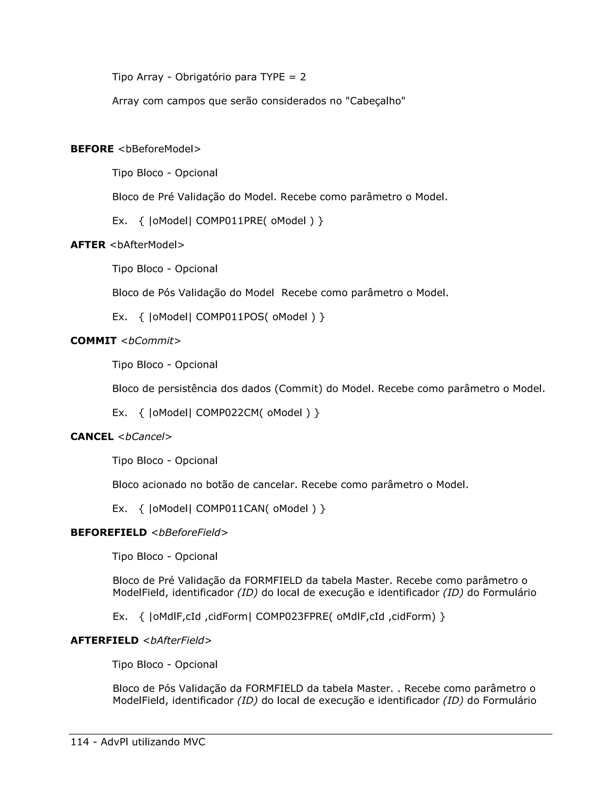 Tipo Array - Obrigatório para TYPE = 2

        Array com campos que serão considerados no "Cabeçalho"



BEFORE <bBeforeModel>

        Tipo Bloco - Opcional

        Bloco de Pré Validação do Model. Recebe como parâmetro o Model.

        Ex.   { |oModel| COMP011PRE( oModel ) }

AFTER <bAfterModel>

        Tipo Bloco - Opcional

        Bloco de Pós Validação do Model Recebe como parâmetro o Model.

        Ex.   { |oModel| COMP011POS( oModel ) }

COMMIT <bCommit>

        Tipo Bloco - Opcional

        Bloco de persistência dos dados (Commit) do Model. Recebe como parâmetro o Model.

        Ex.   { |oModel| COMP022CM( oModel ) }

CANCEL <bCancel>

        Tipo Bloco - Opcional

        Bloco acionado no botão de cancelar. Recebe como parâmetro o Model.

        Ex.   { |oModel| COMP011CAN( oModel ) }

BEFOREFIELD <bBeforeField>

        Tipo Bloco - Opcional

        Bloco de Pré Validação da FORMFIELD da tabela Master. Recebe como parâmetro o
        ModelField, identificador (ID) do local de execução e identificador (ID) do Formulário

        Ex.   { |oMdlF,cId ,cidForm| COMP023FPRE( oMdlF,cId ,cidForm) }

AFTERFIELD <bAfterField>

        Tipo Bloco - Opcional

        Bloco de Pós Validação da FORMFIELD da tabela Master. . Recebe como parâmetro o
        ModelField, identificador (ID) do local de execução e identificador (ID) do Formulário



114 - AdvPl utilizando MVC
 