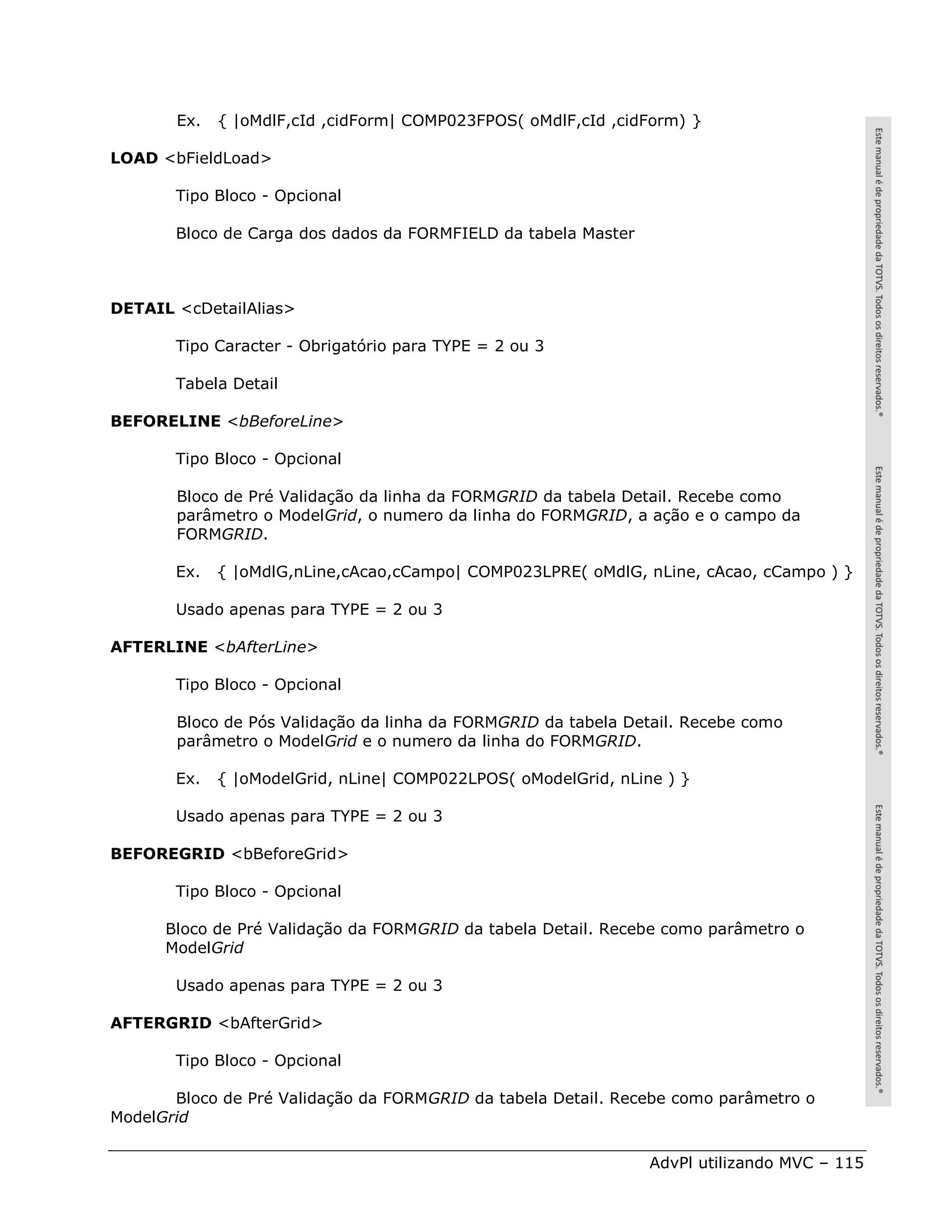 Ex.   { |oMdlF,cId ,cidForm| COMP023FPOS( oMdlF,cId ,cidForm) }

LOAD <bFieldLoad>

       Tipo Bloco - Opcional

       Bloco de Carga dos dados da FORMFIELD da tabela Master



DETAIL <cDetailAlias>

       Tipo Caracter - Obrigatório para TYPE = 2 ou 3

       Tabela Detail

BEFORELINE <bBeforeLine>

       Tipo Bloco - Opcional

       Bloco de Pré Validação da linha da FORMGRID da tabela Detail. Recebe como
       parâmetro o ModelGrid, o numero da linha do FORMGRID, a ação e o campo da
       FORMGRID.

       Ex.   { |oMdlG,nLine,cAcao,cCampo| COMP023LPRE( oMdlG, nLine, cAcao, cCampo ) }

       Usado apenas para TYPE = 2 ou 3

AFTERLINE <bAfterLine>

       Tipo Bloco - Opcional

       Bloco de Pós Validação da linha da FORMGRID da tabela Detail. Recebe como
       parâmetro o ModelGrid e o numero da linha do FORMGRID.

       Ex.   { |oModelGrid, nLine| COMP022LPOS( oModelGrid, nLine ) }

       Usado apenas para TYPE = 2 ou 3

BEFOREGRID <bBeforeGrid>

       Tipo Bloco - Opcional

      Bloco de Pré Validação da FORMGRID da tabela Detail. Recebe como parâmetro o
      ModelGrid

       Usado apenas para TYPE = 2 ou 3

AFTERGRID <bAfterGrid>

       Tipo Bloco - Opcional

       Bloco de Pré Validação da FORMGRID da tabela Detail. Recebe como parâmetro o
ModelGrid

                                                                AdvPl utilizando MVC – 115
 