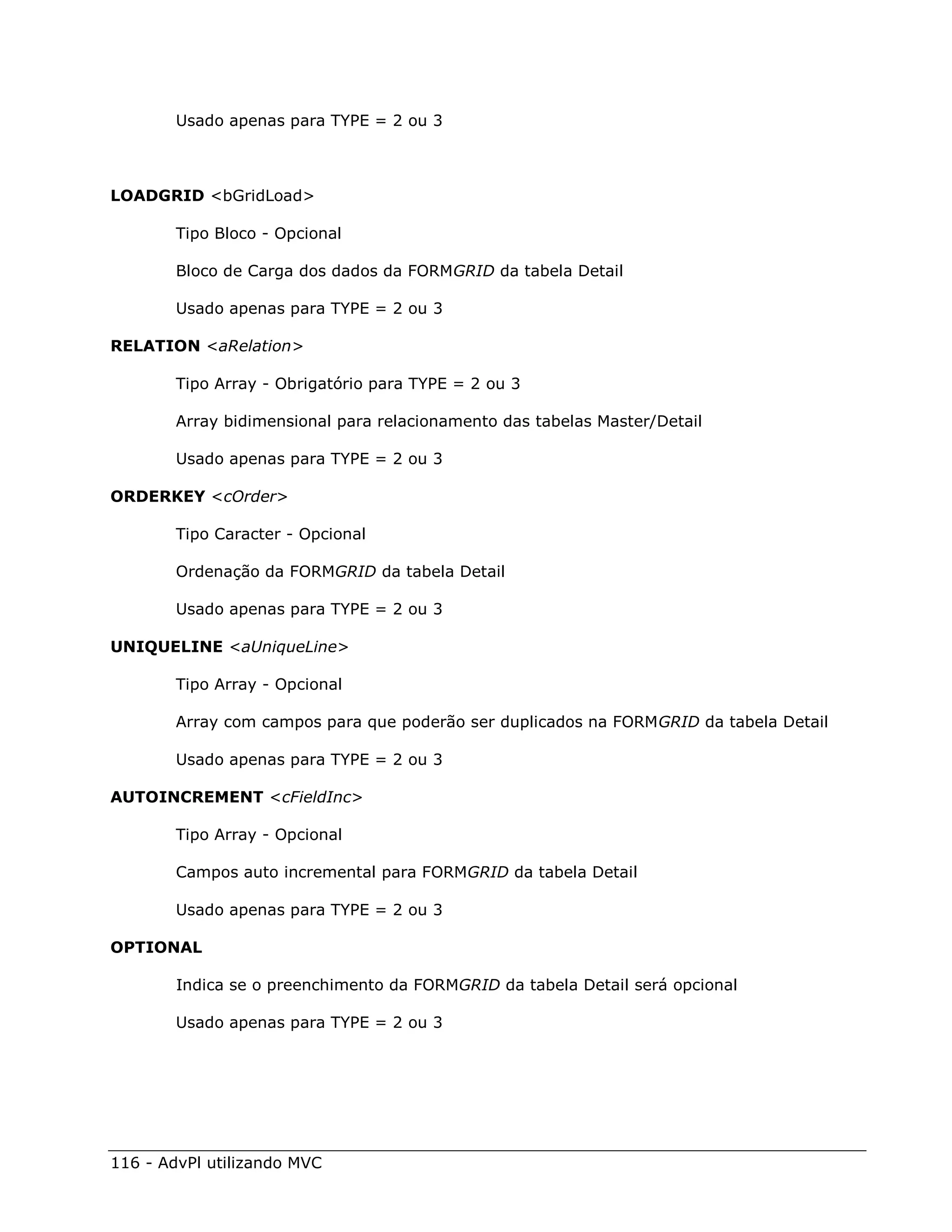 Usado apenas para TYPE = 2 ou 3



LOADGRID <bGridLoad>

        Tipo Bloco - Opcional

        Bloco de Carga dos dados da FORMGRID da tabela Detail

        Usado apenas para TYPE = 2 ou 3

RELATION <aRelation>

        Tipo Array - Obrigatório para TYPE = 2 ou 3

        Array bidimensional para relacionamento das tabelas Master/Detail

        Usado apenas para TYPE = 2 ou 3

ORDERKEY <cOrder>

        Tipo Caracter - Opcional

        Ordenação da FORMGRID da tabela Detail

        Usado apenas para TYPE = 2 ou 3

UNIQUELINE <aUniqueLine>

        Tipo Array - Opcional

        Array com campos para que poderão ser duplicados na FORMGRID da tabela Detail

        Usado apenas para TYPE = 2 ou 3

AUTOINCREMENT <cFieldInc>

        Tipo Array - Opcional

        Campos auto incremental para FORMGRID da tabela Detail

        Usado apenas para TYPE = 2 ou 3

OPTIONAL

        Indica se o preenchimento da FORMGRID da tabela Detail será opcional

        Usado apenas para TYPE = 2 ou 3




116 - AdvPl utilizando MVC
 