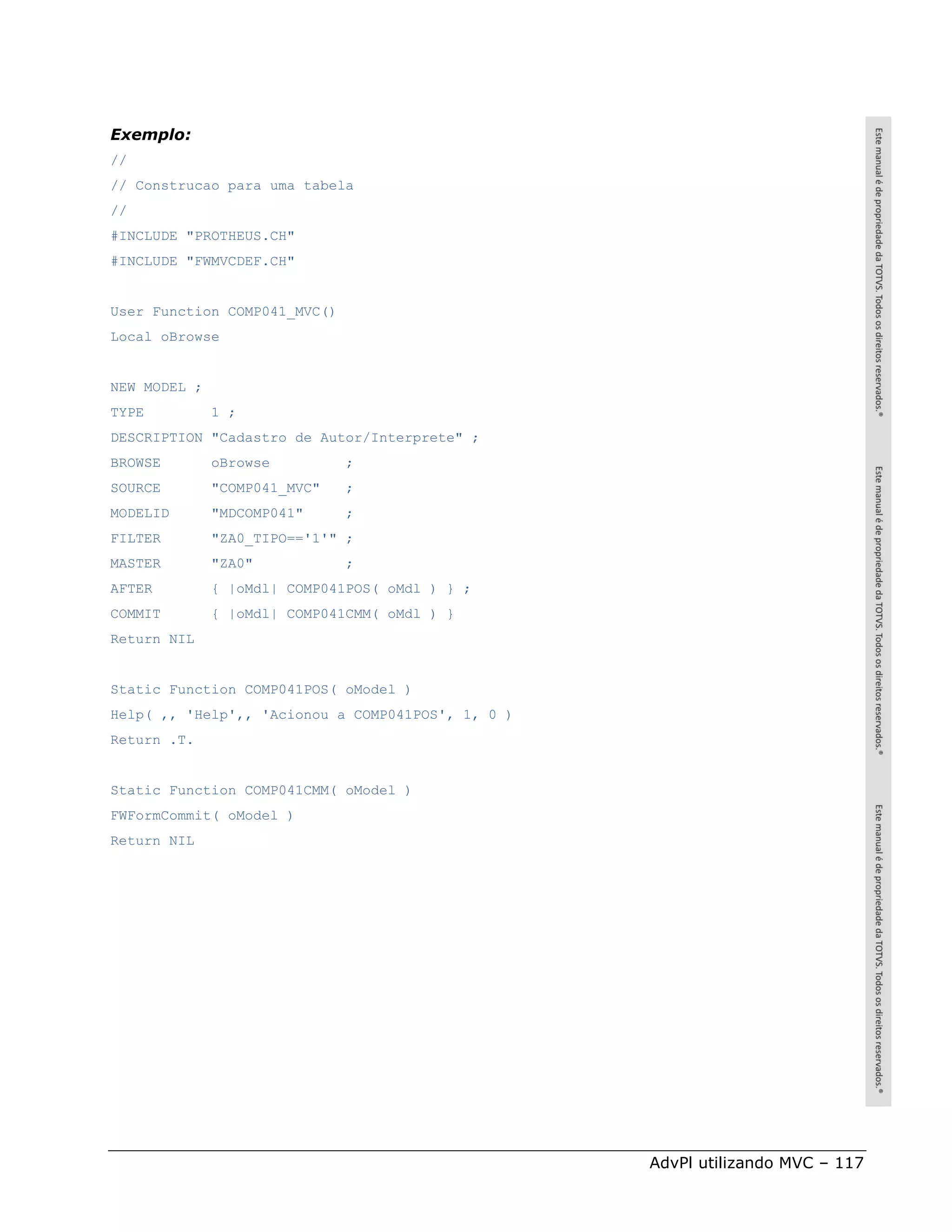 Exemplo:
//
// Construcao para uma tabela
//
#INCLUDE "PROTHEUS.CH"
#INCLUDE "FWMVCDEF.CH"


User Function COMP041_MVC()
Local oBrowse


NEW MODEL ;
TYPE          1 ;
DESCRIPTION "Cadastro de Autor/Interprete" ;
BROWSE        oBrowse         ;
SOURCE        "COMP041_MVC"   ;
MODELID       "MDCOMP041"     ;
FILTER        "ZA0_TIPO=='1'" ;
MASTER        "ZA0"           ;
AFTER         { |oMdl| COMP041POS( oMdl ) } ;
COMMIT        { |oMdl| COMP041CMM( oMdl ) }
Return NIL


Static Function COMP041POS( oModel )
Help( ,, 'Help',, 'Acionou a COMP041POS', 1, 0 )
Return .T.


Static Function COMP041CMM( oModel )
FWFormCommit( oModel )
Return NIL




                                                   AdvPl utilizando MVC – 117
 