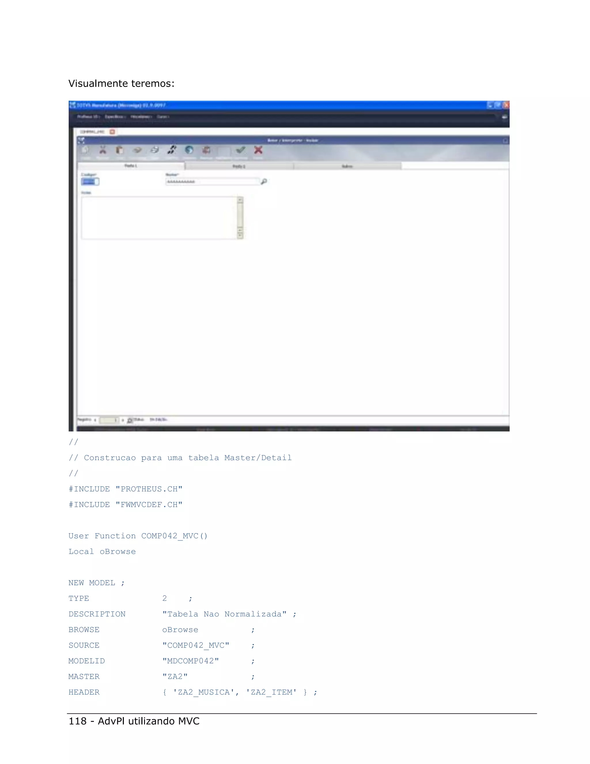 Visualmente teremos:




//
// Construcao para uma tabela Master/Detail
//
#INCLUDE "PROTHEUS.CH"
#INCLUDE "FWMVCDEF.CH"


User Function COMP042_MVC()
Local oBrowse


NEW MODEL ;
TYPE              2       ;
DESCRIPTION       "Tabela Nao Normalizada" ;
BROWSE            oBrowse          ;
SOURCE            "COMP042_MVC"    ;
MODELID           "MDCOMP042"      ;
MASTER            "ZA2"            ;
HEADER            { 'ZA2_MUSICA', 'ZA2_ITEM' } ;


118 - AdvPl utilizando MVC
 