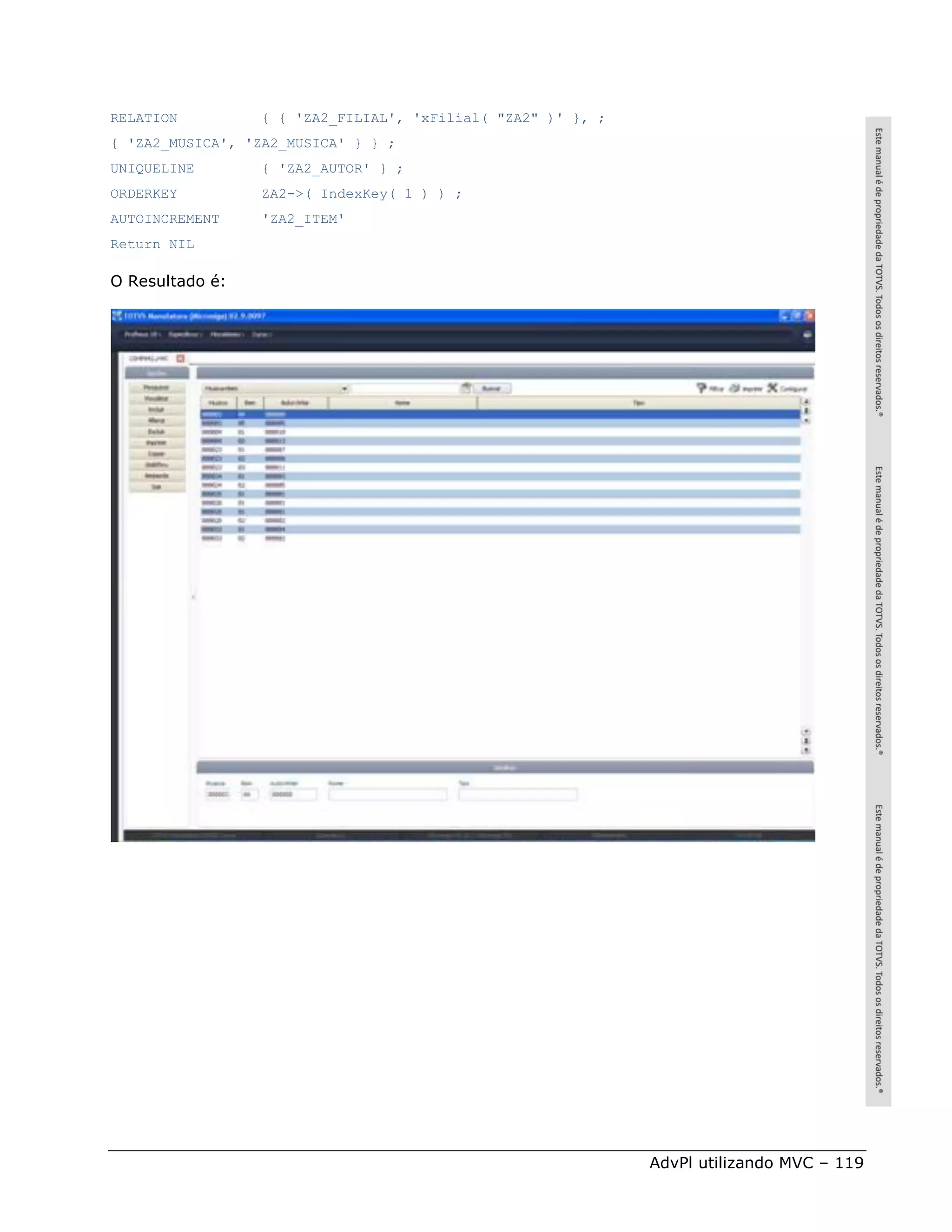 RELATION         { { 'ZA2_FILIAL', 'xFilial( "ZA2" )' }, ;
{ 'ZA2_MUSICA', 'ZA2_MUSICA' } } ;
UNIQUELINE       { 'ZA2_AUTOR' } ;
ORDERKEY         ZA2->( IndexKey( 1 ) ) ;
AUTOINCREMENT    'ZA2_ITEM'
Return NIL

O Resultado é:




                                                             AdvPl utilizando MVC – 119
 