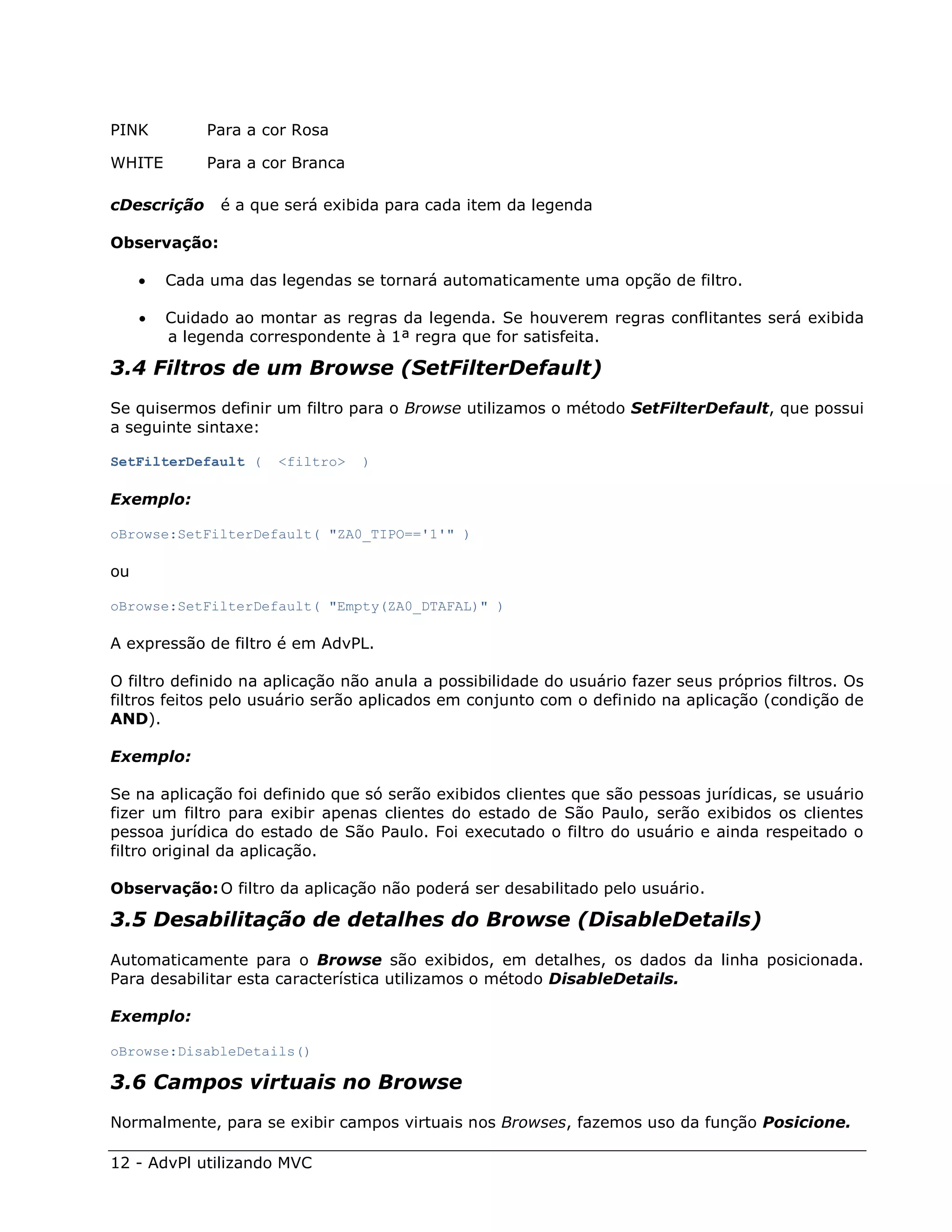 PINK         Para a cor Rosa

WHITE        Para a cor Branca

cDescrição     é a que será exibida para cada item da legenda

Observação:

        Cada uma das legendas se tornará automaticamente uma opção de filtro.

        Cuidado ao montar as regras da legenda. Se houverem regras conflitantes será exibida
         a legenda correspondente à 1ª regra que for satisfeita.

3.4 Filtros de um Browse (SetFilterDefault)
Se quisermos definir um filtro para o Browse utilizamos o método SetFilterDefault, que possui
a seguinte sintaxe:

SetFilterDefault (    <filtro>   )

Exemplo:

oBrowse:SetFilterDefault( "ZA0_TIPO=='1'" )

ou

oBrowse:SetFilterDefault( "Empty(ZA0_DTAFAL)" )

A expressão de filtro é em AdvPL.

O filtro definido na aplicação não anula a possibilidade do usuário fazer seus próprios filtros. Os
filtros feitos pelo usuário serão aplicados em conjunto com o definido na aplicação (condição de
AND).

Exemplo:

Se na aplicação foi definido que só serão exibidos clientes que são pessoas jurídicas, se usuário
fizer um filtro para exibir apenas clientes do estado de São Paulo, serão exibidos os clientes
pessoa jurídica do estado de São Paulo. Foi executado o filtro do usuário e ainda respeitado o
filtro original da aplicação.

Observação: O filtro da aplicação não poderá ser desabilitado pelo usuário.

3.5 Desabilitação de detalhes do Browse (DisableDetails)
Automaticamente para o Browse são exibidos, em detalhes, os dados da linha posicionada.
Para desabilitar esta característica utilizamos o método DisableDetails.

Exemplo:

oBrowse:DisableDetails()

3.6 Campos virtuais no Browse
Normalmente, para se exibir campos virtuais nos Browses, fazemos uso da função Posicione.

12 - AdvPl utilizando MVC
 
