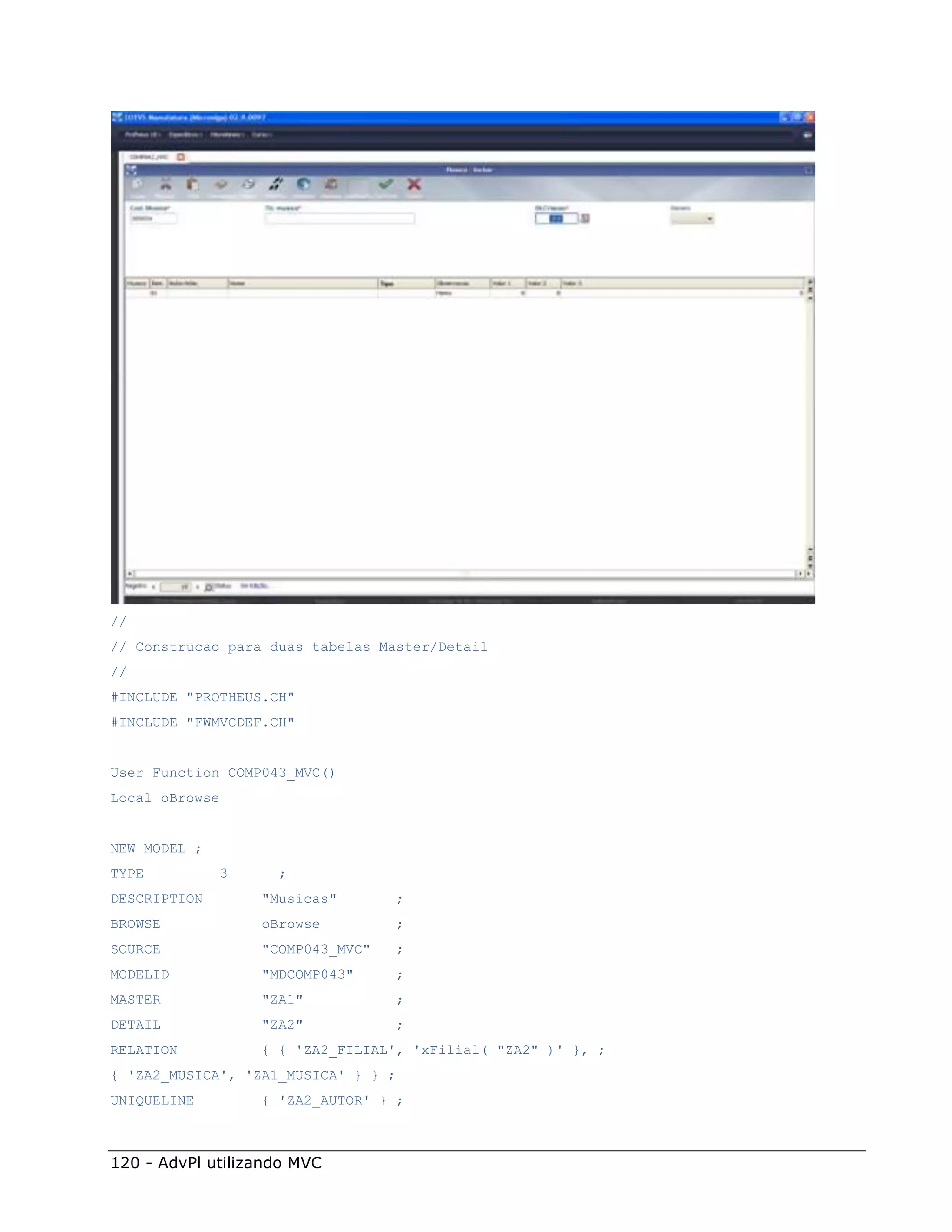 //
// Construcao para duas tabelas Master/Detail
//
#INCLUDE "PROTHEUS.CH"
#INCLUDE "FWMVCDEF.CH"


User Function COMP043_MVC()
Local oBrowse


NEW MODEL ;
TYPE          3     ;
DESCRIPTION       "Musicas"          ;
BROWSE            oBrowse            ;
SOURCE            "COMP043_MVC"      ;
MODELID           "MDCOMP043"        ;
MASTER            "ZA1"              ;
DETAIL            "ZA2"              ;
RELATION          { { 'ZA2_FILIAL', 'xFilial( "ZA2" )' }, ;
{ 'ZA2_MUSICA', 'ZA1_MUSICA' } } ;
UNIQUELINE        { 'ZA2_AUTOR' } ;



120 - AdvPl utilizando MVC
 