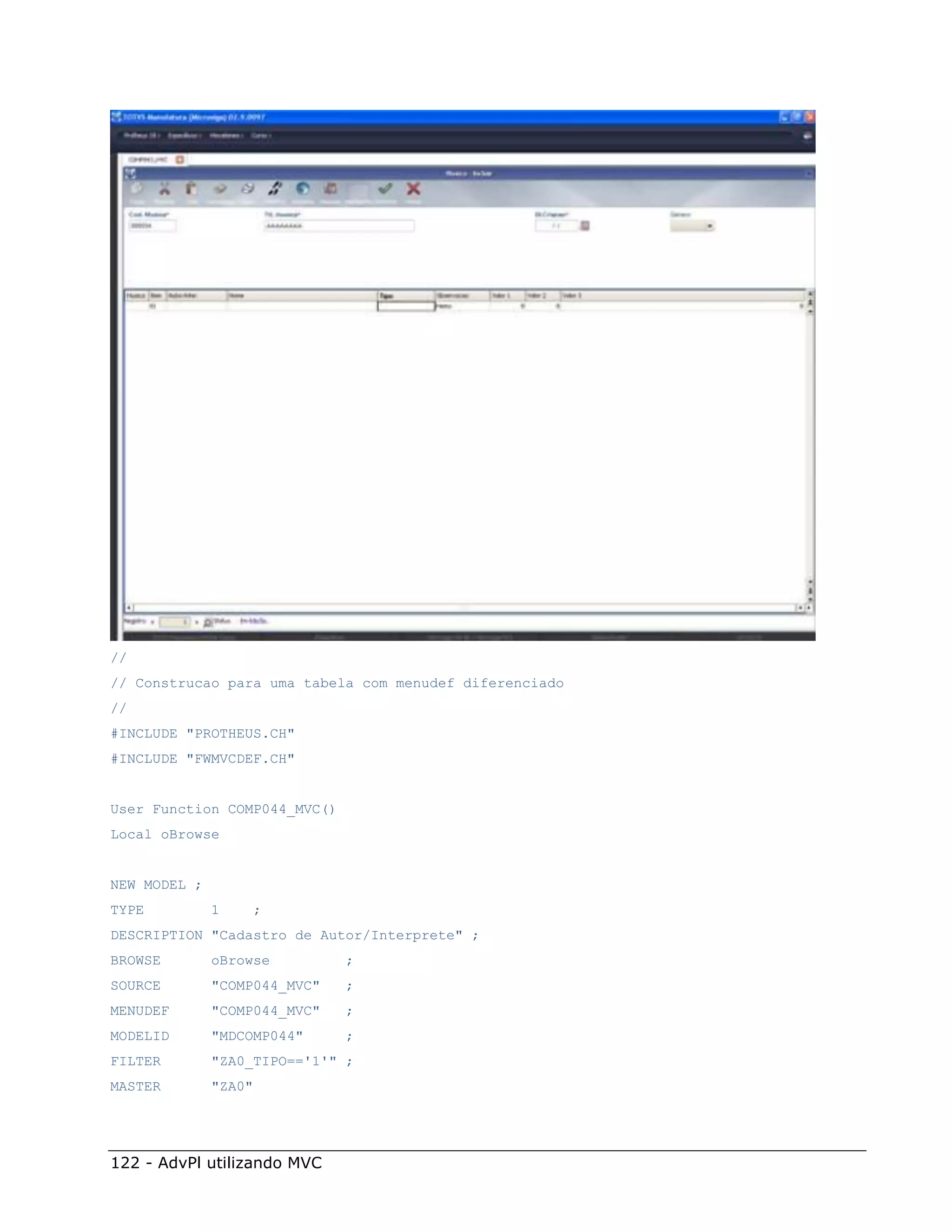 //
// Construcao para uma tabela com menudef diferenciado
//
#INCLUDE "PROTHEUS.CH"
#INCLUDE "FWMVCDEF.CH"


User Function COMP044_MVC()
Local oBrowse


NEW MODEL ;
TYPE          1   ;
DESCRIPTION "Cadastro de Autor/Interprete" ;
BROWSE        oBrowse         ;
SOURCE        "COMP044_MVC"   ;
MENUDEF       "COMP044_MVC"   ;
MODELID       "MDCOMP044"     ;
FILTER        "ZA0_TIPO=='1'" ;
MASTER        "ZA0"




122 - AdvPl utilizando MVC
 